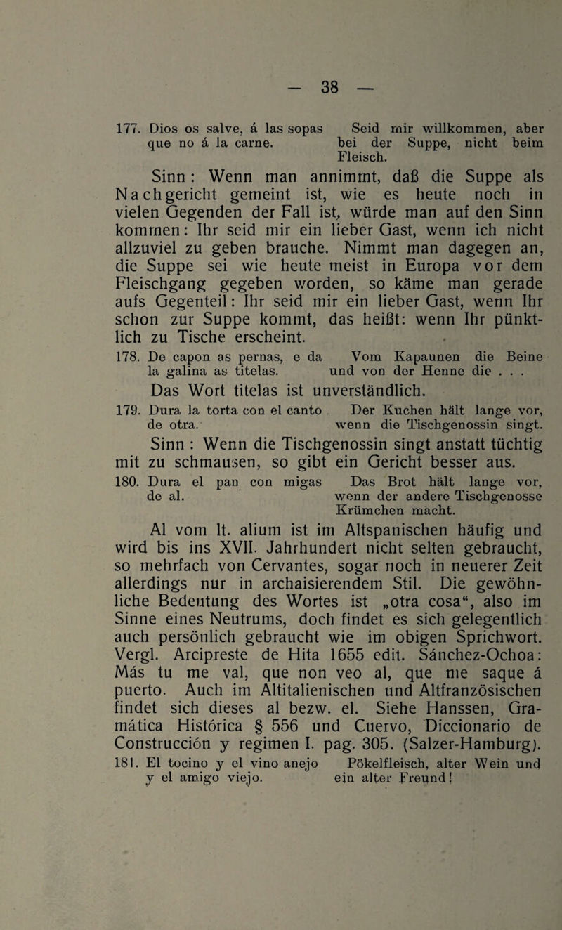 177. Dios os salve, a las sopas Seid mir willkommen, aber que no ä la carne. bei der Suppe, nicht beim Fleisch. Sinn: Wenn man annimrnt, daß die Suppe als Nachgericht gemeint ist, wie es heute noch in vielen Gegenden der Fall ist, würde man auf den Sinn kommen: Ihr seid mir ein lieber Gast, wenn ich nicht allzuviel zu geben brauche. Nimmt man dagegen an, die Suppe sei wie heute meist in Europa vor dem Fleischgang gegeben v/orden, so käme man gerade aufs Gegenteil: Ihr seid mir ein lieber Gast, wenn Ihr schon zur Suppe kommt, das heißt: wenn Ihr pünkt¬ lich zu Tische erscheint. 178. De capon as pernas, e da Vom Kapaunen die Beine la galina as titelas. und von der Henne die . . . Das Wort titelas ist unverständlich. 179. Dura la torta. con el canto Der Kuchen hält lange vor, de otra. wenn die Tischgenossin singt. Sinn : Wenn die Tischgenossin singt anstatt tüchtig mit zu schmausen, so gibt ein Gericht besser aus. 180. Dura el pan con migas Das Brot hält lange vor, de al. wenn der andere Tischgenosse Krümchen macht. Al vom lt. alium ist im Altspanischen häufig und wird bis ins XVII. Jahrhundert nicht selten gebraucht, so mehrfach von Cervantes, sogar noch in neuerer Zeit allerdings nur in archaisierendem Stil. Die gewöhn¬ liche Bedeutung des Wortes ist „otra cosa“, also im Sinne eines Neutrums, doch findet es sich gelegentlich auch persönlich gebraucht wie im obigen Sprichwort. Vergl. Arcipreste de Hita 1655 edit. Sänchez-Ochoa: Mas tu me val, que non veo al, que me saque ä puerto. Auch im Altitalienischen und Altfranzösischen findet sich dieses al bezw. el. Siehe Hanssen, Gra- matica Histörica § 556 und Cuervo, Diccionario de Construcciön y regimen I. pag. 305. (Salzer-Hamburg). 181. Ei tocino y el vino anejo Pökelfleisch, alter Wein und y el amigo viejo. ein alter Freund!
