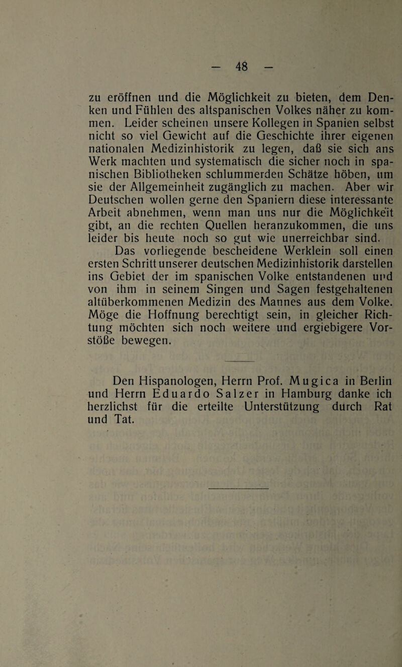 zu eröffnen und die Möglichkeit zu bieten, dem Den¬ ken und Fühlen des altspanischen Volkes näher zu kom¬ men. Leider scheinen unsere Kollegen in Spanien selbst nicht so viel Gewicht auf die Geschichte ihrer eigenen nationalen Medizinhistorik zu legen, daß sie sich ans Werk machten und systematisch die sicher noch in spa¬ nischen Bibliotheken schlummerden Schätze höben, um sie der Allgemeinheit zugänglich zu machen. Aber wir Deutschen wollen gerne den Spaniern diese interessante Arbeit abnehmen, wenn man uns nur die Möglichkeit gibt, an die rechten Quellen heranzukommen, die uns leider bis heute noch so gut wie unerreichbar sind. Das vorliegende bescheidene Werklein soll einen ersten Schritt unserer deutschen Medizinhistorik darstellen ins Gebiet der im spanischen Volke entstandenen und von ihm in seinem Singen und Sagen festgehaltenen altüberkommenen Medizin des Mannes aus dem Volke. Möge die Hoffnung berechtigt sein, in gleicher Rich¬ tung möchten sich noch weitere und ergiebigere Vor¬ stöße bewegen. Den Hispanologen, Herrn Prof. Mugica in Berlin und Herrn Eduardo Salzer in Hamburg danke ich herzlichst für die erteilte Unterstützung durch Rat und Tat.