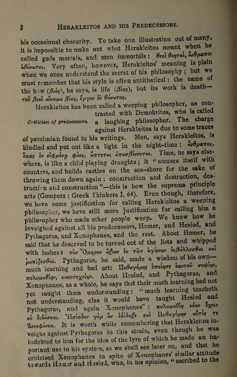 Herakleitos and his Predecessors. his occasional obscurity. To take one illustration out °f many> it is impossible to make out what Herakleitos meant when ne called gods mortals, and men immortals: $to\ •?**** xdxvxrot. Very often, however, Herakleitos’ meaning is plain when we once understand the secret of his philosopny ; but we must remember that his style is often antithetical. the name the bow (/3,4s), he says, is life (files), but its work is death- TOV /3lOV OWO/UOC @10$) CpyOV &€ #o<lArtTO§. Herakleitos has been called a weeping philosopher, as con- trasted with Demokritos, who is called Criticism of predecessors, a laughing philosopher. The charge against Herakleitos is due to some traces of pessimism found in his writings. Man, says Herakleitos, is kindled and put out like a light in the night-time: «v9pmos, OKHS b ev<t>povV <t>ios, xitrerxi xirotrPkvvvTxi. Time, he says else¬ where, is like a child playing draughts; it amuses itself with counters, and builds castles on the sea-shore for the. sake ol throwing them down again t construction and destruction, des¬ truction and construction ”—this is how the supreme pnncip e acts (Gomperz : Greek Thinkers I. 64). Even though, therefore, we have some justification for calling Herak eitos a weeping philosopher, we have still more justification for calling him a philosopher who made other people weep. We know how ® inveighed against all his predecessors, Homer, and Hesiod, and Pythagoras, and Xenophanes, and the rest. About Homer, he said that he deserved to be turned out of the lists and w ippe ^ with lashes S tov 'O/itjpov x£tov etc rmv xyuti,«v etcpxWecr xt text pxir&oPxt. Pythagoras, he said, made a wisdom of his own- much learning and bad art: Uv9xy4p>is brotqre ewvrov trotfim kxkotwUv. About Hesiod, and Pythagoras, and Xenophanes, as a whole, he says that their much learning “ad no vet taught them understanding: much learning teacheth not understanding, else it would have taught Hesiod #and Pythagoras, and again Xenophanes : ■nokmxOtr, voov, ex« ov SiSxtTKei. 'HtrtoSoir yxp xt) eStSx^e text UvOxyopnv xvTts re ■Zevo^ex. It is worth while remembering that Herakleitos in¬ veighs against Pythagoras in this strain, even though he was indebted to him for the idea of the lyre of which he made an im¬ portant use in his system, as we shall see later on, an t a e criticised Xenophanes in spite of Xenophanes simikr attitude towards Homer and Hesiod, who, in his opinion, ascribed to the