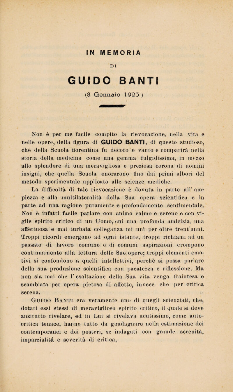 IN MEMORIA DI GUIDO BANTI (8 Gennaio 1925 ) Non è per me facile compito la rievocazione, nella vita e nelle opere, della figura di GUIDO BANTI, di questo studioso, che della Scuola fiorentina fu decoro e vanto e comparirà nella storia della medicina come una gemma fulgidissima, in mezzo allo splendore di una meravigliosa e preziosa corona di uomini insigni, che quella Scuola onorarono fino dai primi albori del metodo sperimentale applicato alle scienze mediche. La difficoltà di tale rievocazione è dovuta in parte all’ am¬ piezza e alla multilateralità della Sua opera scientifica e in parte ad una ragione puramente e profondamente sentimentale. Non è infatti facile parlare con animo calmo e sereno e con vi¬ gile spirito critico di un Uomo, cui una profonda amicizia, una affettuosa e mai turbata colleganza mi unì per oltre trent’anni. Troppi ricordi emergono ad ogni istante, troppi richiami ad un passato di lavoro comune e di comuni aspirazioni erompono continuamente alla lettura delle Sue opere; troppi elementi emo¬ tivi si confondono a quelli intellettivi, perchè si possa parlare della sua produzione scientifica con pacatezza e riflessione. Ma non sia mai che 1’ esaltazione della Sua vita venga fraintesa e scambiata per opera pietosa di affetto, invece che per critica serena. Guido Banti era veramente uno di quegli scienziati, che, dotati essi stessi di meraviglioso spirito critico, il «piale si deve anzitutto rivelare, ed in Lui si rivelava acutissimo, come auto¬ critica tenace, hanno tutto da guadagnare nella estimazione dei contemporanei e dei posteri, se indagati con grande serenità, imparzialità e severità di critica.