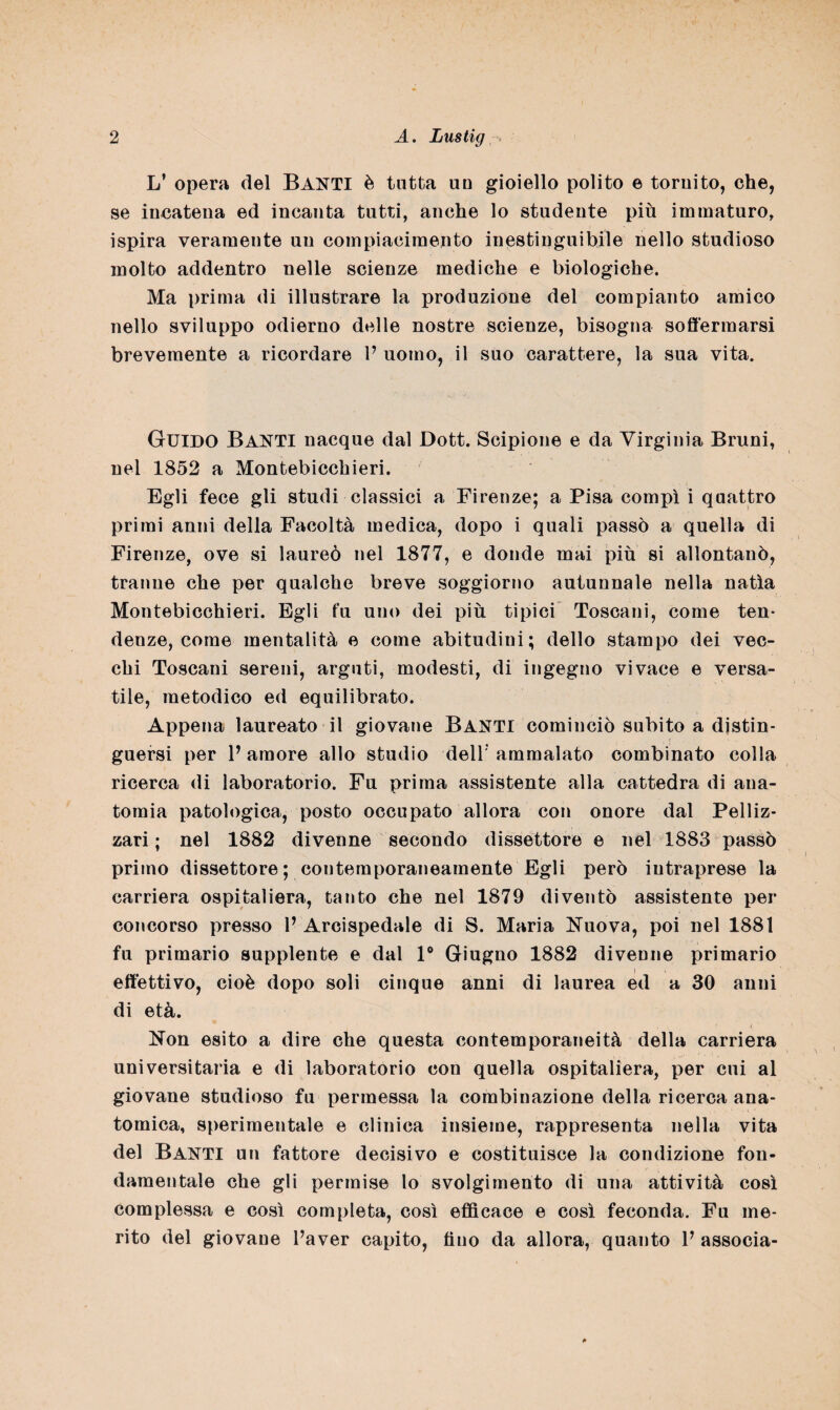 L’ opera del Banti è tutta un gioiello polito e tornito, che, se incatena ed incanta tutti, anche lo studente più immaturo, ispira veramente un compiacimento inestinguibile nello studioso molto addentro nelle scienze mediche e biologiche. Ma prima di illustrare la produzione del compianto amico nello sviluppo odierno delle nostre scienze, bisogna soffermarsi brevemente a ricordare V uomo, il suo carattere, la sua vita. Guido Banti nacque dal Dott. Scipione e da Virginia Bruni, nel 1852 a Montebicchieri. Egli fece gli studi classici a Firenze; a Pisa compi i quattro primi anni della Facoltà medica, dopo i quali passò a quella di Firenze, ove si laureò nel 1877, e donde mai più si allontanò, tranne che per qualche breve soggiorno autunnale nella natia Montebicchieri. Egli fu uno dei più tipici Toscani, come ten¬ denze, come mentalità e come abitudini; dello stampo dei vec¬ chi Toscani sereni, arguti, modesti, di ingegno vivace e versa¬ tile, metodico ed equilibrato. Appena laureato ci giovane BANTI cominciò subito a distin¬ guersi per V amore allo studio deir ammalato combinato colla ricerca di laboratorio. Fu prima assistente alla cattedra di ana¬ tomia patologica, posto occupato allora con onore dal Pelliz- zari ; nel 1882 divenne secondo dissettore e nel 1883 passò primo dissettore; contemporaneamente Egli però iutraprese la carriera ospitaliera, tanto che nel 1879 diventò assistente per concorso presso 1’ Arcispedale di S. Maria Nuova, poi nel 1881 fu primario supplente e dal 1° Giugno 1882 divenne primario effettivo, cioè dopo soli cinque anni di laurea ed a 30 anni di età. Non esito a dire che questa contemporaneità della carriera universitaria e di laboratorio con quella ospitaliera, per cui al giovane studioso fu permessa la combinazione della ricerca ana¬ tomica, sperimentale e clinica insieme, rappresenta nella vita del Banti un fattore decisivo e costituisce la condizione fon¬ damentale che gli permise lo svolgimento di una attività così complessa e così completa, così efficace e così feconda. Fu me¬