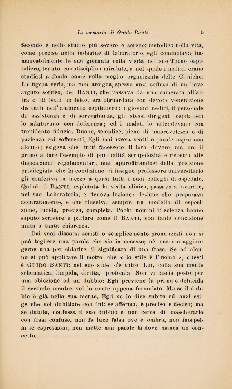 fecondo e nello studio più severo e sereno: metodico nella vita, come preciso nella indagine di laboratorio, egli cominciava im¬ mancabilmente la sua giornata colla visita nel suo Turno ospi¬ taliere, tenuto con disciplina mirabile, e nel quale i malati erano studiati a fondo come nella meglio organizzata delle Cliniche. La figura seria, ma non arcigna, spesso anzi soffusa di un lieve arguto sorriso, del BANTX, che passava da una camerata all'al¬ tra o di letto in letto, era riguardata con devota venerazione da tutti nell’ ambiente ospitaliere : i giovani medici, il personale di assistenza e di sorveglianza, gli stessi dirigenti ospitalieri 10 salutavano con deferenza; ed i malati lo attendevano con trepidante fiducia. Buono, semplice, pieno di amorevolezza e di pazienza coi sofferenti, Egli mai aveva scatti o parole aspre con alcuno : esigeva che tutti Licessero il loro dovere, ma era il primo a dare Pesempio di puntualità, scrupolosità e rispetto alle disposizioni regolamentari, mai approfittandosi della posizione privilegiata che la condizione di insigne professore universitario gli conferiva in mezzo a quasi tutti i suoi colleghi di ospedale. Quindi il BANTI, espletata la visita clinica, passava a lavorare, nel suo Laboratorio, e teneva lezione : lezione che preparava accuratamente, e che riusciva sempre un modello di esposi¬ zione, lucida, precisa, completa. Pochi uomini di scienza hanno saputo scrivere e parlare come il BANTI, con tanta concisione unita a tanta chiarezza. Dai suoi discorsi scritti o semplicemente pronunziati non si può togliere una parola che sia in eccesso; nè occorre aggiun¬ gerne una per chiarire il significato di una frase. Se ad alcu¬ no si può applicare il motto che « lo stile è f uomo », questi è Guido Banti: nel suo stile c’è tutto Lui, colla sua mente schematica, limpida, diritta, profonda. Non vi lascia posto per una obiezione od un dubbio: Egli previene la prima e delucida 11 secondo mentre voi lo avete appena formulato. Ma se il dub¬ bio è già nella sua mente, Egli ve lo dice subito ed anzi esi¬ ge che voi dubitiate con lui: se afferma, è preciso e deciso; ma se dubita, confessa il suo dubbio e non cerca di mascherarlo con frasi confuse, non fa luce falsa ove è ombra, non inorpel¬ la le espressioni, non mette mai parole là dove manca un con¬ cetto.