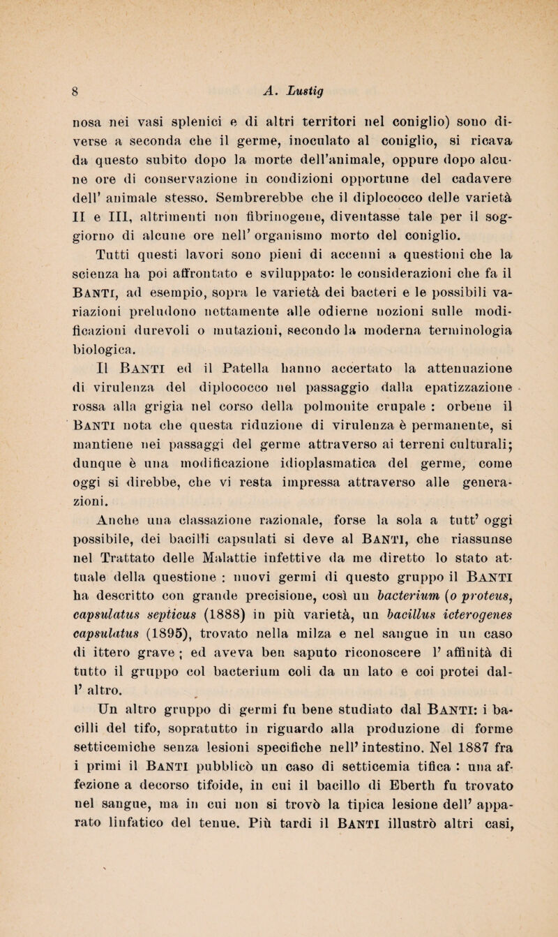 nosa nei vasi splenici e di altri territori nel coniglio) souo di¬ verse a seconda che il germe, inoculato al coniglio, si ricava da questo subito dopo la morte dell’animale, oppure dopo alcu¬ ne ore di conservazione in condizioni opportune del cadavere dell’ animale stesso. Sembrerebbe che il diplococco delle varietà II e III, altrimenti non fibrinogeno, diventasse tale per il sog¬ giorno di alcune ore nell* organismo morto del coniglio. Tutti questi lavori sono pieni di accenni a questioni che la scienza ha poi affrontato e sviluppato: le considerazioni che fa il Banti, ad esempio, sopra le varietà dei bacteri e le possibili va¬ riazioni preludono nettamente alle odierne nozioni sulle modi¬ ficazioni durevoli o mutazioni, secondo la moderna terminologia biologica. Il Banti ed il Patella hanno accertato la attenuazione di virulenza del diplococco nel passaggio dalla epatizzazione rossa alla grigia nel corso della polmonite crupale : orbene il Banti nota che questa riduzione di virulenza è permanente, si mantiene nei passaggi del germe attraverso ai terreni culturali; dunque è una modificazione idioplasmatica del germe, come oggi si direbbe, che vi resta impressa attraverso alle genera¬ zioni. Anche uua cassazione razionale, forse la sola a tutt’ oggi possibile, dei bacilli capsulati si deve al Banti, che riassunse nel Trattato delle Malattie infettive da me diretto lo stato at¬ tuale della questione : nuovi germi di questo gruppo il BANTI ha descritto con grande precisione, così un bacterium (o proteus, capsulatus septicus (1888) in più varietà, un hacillus icterogenes capsulatus (1895), trovato nella milza e nel sangue in un caso di ittero grave ; ed aveva ben saputo riconoscere V affinità di tutto il gruppo col bacterium coli da un lato e coi protei dal- 1’ altro. Un altro gruppo di germi fu bene studiato dal Banti: i ba¬ cilli del tifo, sopratutto in riguardo alla produzione di forme setticemiche senza lesioni specifiche nell’ intestino. Nel 1887 fra i primi il Banti pubblicò un caso di setticemia tifica : una af¬ fezione a decorso tifoide, in cui il bacillo di Eberth fu trovato nel sangue, ma in cui non si trovò la tipica lesione dell* appa¬ rato linfatico del tenue. Più tardi il BANTI illustrò altri casi,