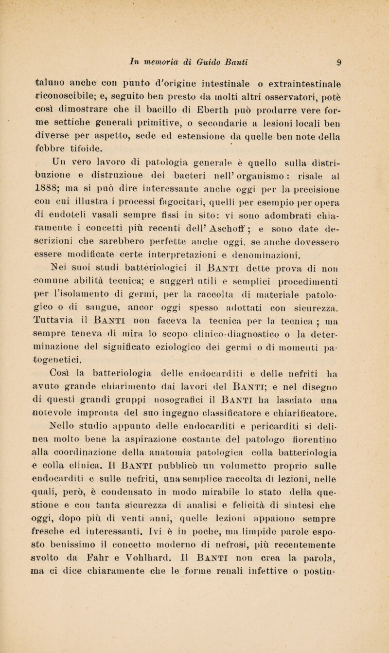 taluno anche con punto d'origine intestinale o extraintestinale riconoscibile; e, seguito ben presto da molti altri osservatori, potè oosì dimostrare che il bacillo di Eberth può produrre vere for¬ me settiche generali primitive, o secondarie a lesioni locali ben diverse per aspetto, sede ed estensione da quelle ben note della febbre tifoide. Un vero lavoro di patologia generale è quello sulla distri¬ buzione e distruzione dei bacteri nell’ organismo : risale al 1888; ma si può dire interessante anche oggi per la precisione •con cui illustra i processi fagocitati, quelli per esempio per opera di endoteli vasali sempre fìssi in sito: vi sono adombrati chia¬ ramente i concetti più recenti dell’Aschoff ; e sono date de¬ scrizioni che sarebbero perfette anche oggi, se anche dovessero essere modificate certe interpretazioni e denominazioni. Hei suoi studi batteriologici il Banti dette prova di non •comune abilità tecnica; e suggerì utili e semplici procedimenti per l’isolamento di germi, per la raccolta di materiale patolo¬ gico o di sangue, ancor oggi spesso adottati con sicurezza. Tuttavia il Banti non faceva la tecnica per la tecnica ; ma sempre teneva di mira lo scopo clinico-diagnostico o la deter¬ minazione del significato eziologico dei germi o di momenti pa- togenetici. Così la batteriologia delle endocarditi e delle nefriti ha avuto grande chiarimento dai lavori del Banti; e nel disegno di questi grandi gruppi nosografici il BANTI ha lasciato una notevole impronta del suo ingegno classificatore e chiarificatore. Nello studio appunto delle endocarditi e pericarditi si deli¬ nea molto bene la aspirazione costante del patologo fiorentino alla coordinazione della anatomia patologica colla batteriologia e colla clinica. Il BANTI pubblicò un volumetto proprio sulle i endocarditi e sulle nefriti, una semplice raccolta di lezioni, nelle quali, però, è condensato in modo mirabile lo stato della que¬ stione e con tanta sicurezza di analisi e felicità di sintesi che oggi, dopo più di venti anni, quelle lezioni appaiono sempre fresche ed interessanti. Ivi è in poche, ma limpide parole espo¬ sto benissimo il concetto moderno di nefrosi, più recentemente svolto da Fahr e Vohlhard. Il Banti non crea la parola, ma ci dice chiaramente che le forme renali infettive o postin-