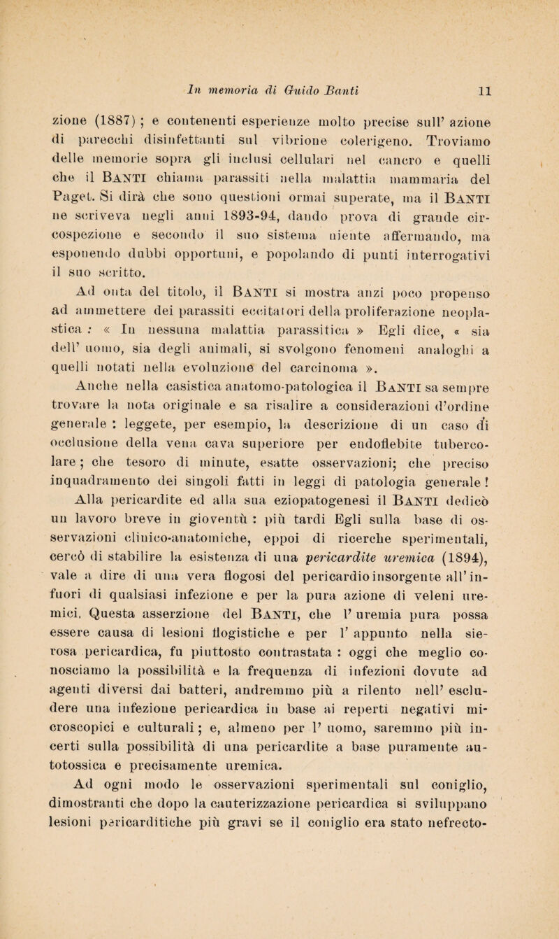 zione (1887) ; e contenenti esperienze molto precise sull’ azione di parecchi disiniettanti sul vibrione eolerigeno. Troviamo delle memorie sopra gli inclusi cellulari nel cancro e quelli che il Danti chiama parassiti nella malattia mammaria del Paget. Si dirà che sono questioni ormai superate, ma il BANTI ne scriveva negli anni 1893-94, dando prova di grande cir¬ cospezione e secondo il suo sistema niente affermando, ma esponendo dubbi opportuni, e popolando di punti interrogativi il suo scritto. Ad onta del titolo, il BANTI si mostra anzi poco propenso ad ammettere dei parassiti eccitatori della proliferazione neopla¬ stica : « In nessuna malattia parassitica » Egli dice, « sia dell’ uomo, sia degli animali, si svolgono fenomeni analoghi a quelli notati nella evoluzione del carcinoma ». Anche nella casistica anatomo-patologica il BaNTI sa sempre trovare la nota originale e sa risalire a considerazioni d’ordine generale : leggete, per esempio, la descrizione di un caso di occlusione della vena cava superiore per endoflebite tuberco¬ lare ; che tesoro di minute, esatte osservazioni; che preciso inquadramento dei singoli fatti in leggi di patologia generale ! Alla pericardite ed alla sua eziopatogenesi il Banti dedicò un lavoro breve in gioventù : più tardi Egli sulla base di os¬ servazioni clinico-anatomiche, eppoi di ricerche sperimentali, cercò di stabilire la esistenza di una pericardite uremica (1894), vale a dire di una vera flogosi del pericardio insorgente all’in¬ fuori di qualsiasi infezione e per la pura azione di veleni ure¬ mici, Questa asserzione del Banti, che 1’ uremia pura possa essere causa di lesioni flogistiche e per V appunto nella sie¬ rosa pericardica, fu piuttosto contrastata : oggi che meglio co¬ nosciamo la possibilità e la frequenza di infezioni dovute ad agenti diversi dai batteri, andremmo più a rilento nell’ esclu¬ dere una infezione pericardica in base ai reperti negativi mi¬ croscopici e culturali ; e, almeno per 1’ uomo, saremmo più in¬ certi sulla possibilità di una pericardite a base puramente au¬ totossica e precisamente uremica. Ad ogni modo le osservazioni sperimentali sul coniglio, dimostranti che dopo la cauterizzazione pericardica si sviluppano lesioni póricarditiche più gravi se il coniglio era stato nefrecto-