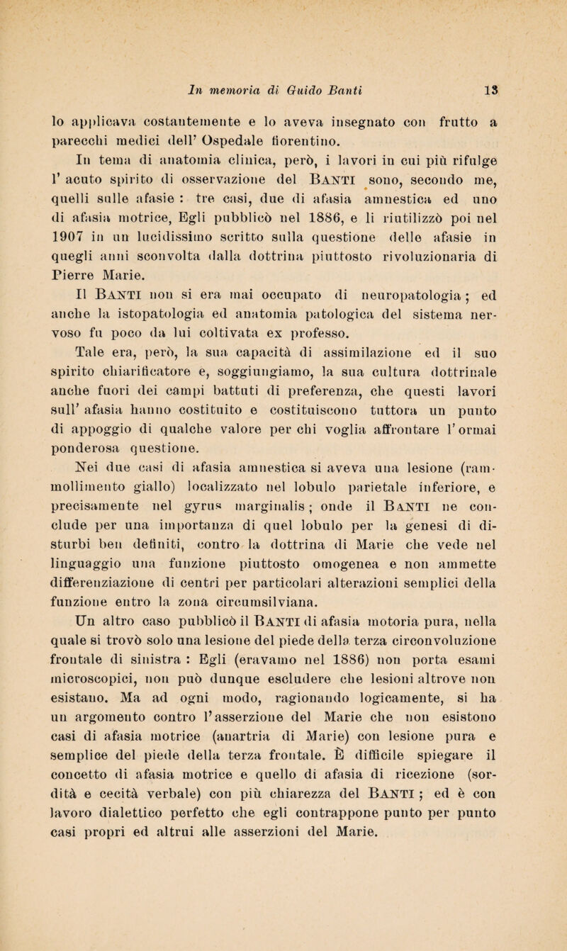 lo applicava costantemente e lo aveva insegnato con fratto a parecchi medici dell7 Ospedale fiorentino. In tema di anatomia clinica, però, i lavori in cui più rifulge f acuto spirito di osservazione del BANTI sono, secondo me, quelli sulle afasie : tre casi, due di afasia amnestica ed uno di afasia motrice, Egli pubblicò nel 1886, e li riutilizzò poi nel 1907 in un lucidissimo scritto sulla questione delle afasie in quegli anni sconvolta dalla dottrina piuttosto rivoluzionaria di Pierre Marie. Il Baxti non si era mai occupato di neuropatologia ; ed anche la istopatologia ed anatomia patologica del sistema ner¬ voso fu poco da lui coltivata ex professo. Tale era, però, la sua capacità di assimilazione ed il suo spirito chiarificatore e, soggiungiamo, la sua cultura dottrinale anche fuori dei campi battuti di preferenza, che questi lavori suir afasia hanno costituito e costituiscono tuttora un punto di appoggio di qualche valore per chi voglia affrontare V ormai ponderosa questione. Nei due casi di afasia amnestica si aveva una lesione (ram¬ mollimento giallo) localizzato nel lobulo parietale inferiore, e precisamente nel gyrus marginalis ; onde il B&NTI ne con¬ clude per una importanza di quel lobulo per la genesi di di¬ sturbi ben definiti, contro la dottrina di Marie che vede nel linguaggio una funzione piuttosto omogenea e non ammette differenziazione di centri per particolari alterazioni semplici della funzione entro la zona circumsilviana. Un altro caso pubblicò il BANTI di afasia motoria pura, nella quale si trovò solo una lesione del piede della terza circonvoluzione frontale di sinistra : Egli (eravamo nel 1886) non porta esami microscopici, non può dunque escludere che lesioni altrove non esistano. Ma ad ogni modo, ragionando logicamente, si ha un argomento contro l’asserzione del Marie che non esistono casi di afasia motrice (auartria di Marie) con lesione pura e semplice del piede della terza frontale. È difficile spiegare il concetto di afasia motrice e quello di afasia di ricezione (sor¬ dità e cecità verbale) con più chiarezza del Banti ; ed è con lavoro dialettico perfetto che egli contrappone punto per punto casi propri ed altrui alle asserzioni del Marie.