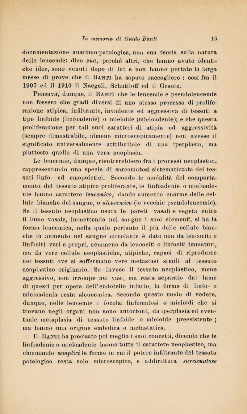 documentazione anatomopatologica, una sua teoria sulla natura delle leucemie: dico sua, perchè altri, che hanno avuto identi¬ che idee, sono venuti dopo di lui e non hanno portato la larga mèsse di prove che il Banti ha saputo raccogliere : così fra il 1907 ed il 1910 il Naegeli, Schatiloft' ed il Graetz. Pensava, dunque, il Banti che le leucemie e pseudoleucemie non fossero che gradi diversi di uno stesso processo di prolife¬ razione atipica, infiltrante, invadente ed aggressiva di tessuti a tipo linfoide (liufoadenie) o mieloide (mioloadenie); e che questa proliferazione per tali suoi caratteri di atipia ed aggressività (sempre dimostrabile, almeno microscopicamente) non avesse il significato universalmente attribuitole di una iperplasia, ma piuttosto quello di una vera neoplasia. Le leucemie, dunque, rientrerebbero fra i processi neoplastici, rappresentando una specie di sarcomatosi sistematizzata dei tes¬ suti linfo- ed emopoietici. Secondo le modalità del comporta¬ mento del tessuto atipico proliferante, le liufoadenie o mieloade- nie hanno carattere leucemico, dando aumento enorme delle cel¬ lule bianche del sangue, o aleucemico (le vecchie pseudoleucemie). Se il tessuto neoplastico usura le pareti vasali e vegeta entro il lume vasale, immettendo nel sangue i suoi elementi, si ha la forma leucemica, nella quale pertanto il più delle cellule bian¬ che in aumento nel sangue circolante è dato non da leucociti o linfociti veri e propri, nemmeno da leucociti o linfociti immaturi, ma da vere cellule neoplastiche, atipiche, capaci di riprodurre nei tessuti ove si soffermano vere metastasi simili al tessuto neoplastico originario. Se invece il tessuto neoplastico, meuo aggressivo, non irrompe nei vasi, ma resta separato dal lume di questi per opera dell’endotelio intatto, la forma di linfo- o mieloadenia resta aleucemica. Secondo questo modo di vedere, dunque, nelle leucemie i focolai linfomatosi o mieloidi che si trovano negli organi non sono autoctoni, da iperplasia ed even¬ tuale metaplasia di tessuto linfoide o mieloide preesistente ; ma hanno una origine embolica o metastatica. Il Banti ha precisato poi meglio i suoi concetti, dicendo che le linfoadenie o mieloadenie hanno tutte il carattere neoplastico, ma chiamando semplici le forme in cui il potere infiltrante del tessuto patologico resta solo microscopico, e addirittura sarcomatose