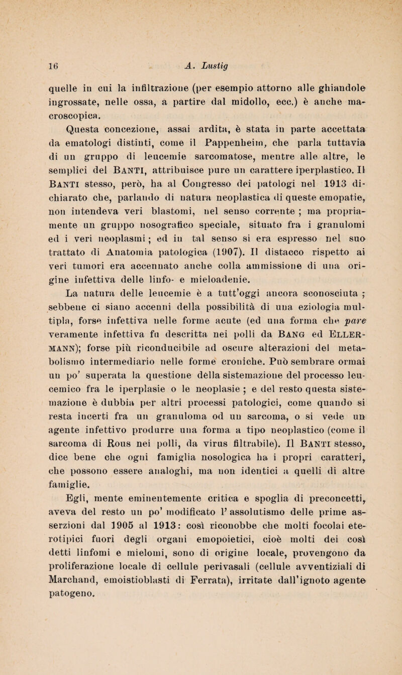 quelle in cui la infiltrazione (per esempio attorno alle ghiandole ingrossate, nelle ossa, a partire dal midollo, ecc.) è anche ma¬ croscopica. Questa concezione, assai ardita, è stata in parte accettata da ematologi distinti, come il Pappenheim, che parla tuttavia di un gruppo di leucemie sarcomatose, mentre alle altre, le semplici del Banti, attribuisce puro un carattere iperpìastico. Il Banti stesso, però, ha al Congresso dei patologi nel 1913 di¬ chiarato che, parlando di natura neoplastica di queste emopatie, non intendeva veri blastomi, nel senso corrente ; ma propria¬ mente un gruppo nosografico speciale, situato fra i granulomi ed i veri neoplasmi ; ed in tal senso si era espresso nel suo trattato di Anatomia patologica (1907). Il distacco rispetto ai veri tumori era accennato anche colla ammissione di una ori¬ gine infettiva delle linfo- e mieloadenie. La natura delle leucemie è a tutt’oggi ancora sconosciuta ; sebbene ci siano accenni della possibilità di una eziologia mul¬ tipla, forse infettiva nelle forme acute (ed una forma che pare veramente infettiva fu descritta nei polli da Bang ed Eller- mann); forse più riconducibile ad oscure alterazioni del meta¬ bolismo intermediario nelle forme croniche. Può sembrare ormai un po’ superata la questione della sistemazione del processo leu¬ cemico fra le iperplasie o le neoplasie ; e del resto questa siste¬ mazione è dubbia per altri processi patologici, come quando si resta incerti fra un granuloma od un sarcoma, o si vede un agente infettivo produrre una forma a tipo neoplastico (come il sarcoma di Rous nei polli, da virus filtrabile). Il Banti stesso, dice bene che ogni famiglia nosologica ha i propri caratteri, che possono essere analoghi, ma non identici a quelli di altre famiglie. Egli, mente eminentemente critica e spoglia di preconcetti, aveva del resto un po’ modificato V assolutismo delle prime as¬ serzioni dal 1905 al 1913: così riconobbe che molti focolai ete- rotipici fuori degli organi emopoietici, cioè molti dei così detti linfomi e mielomi, sono di origine locale, provengono da proliferazione locale di cellule perivasali (cellule avventiziali di Marchand, emoistioblasti di Ferrata), irritate daH’iguoto agente patogeno.