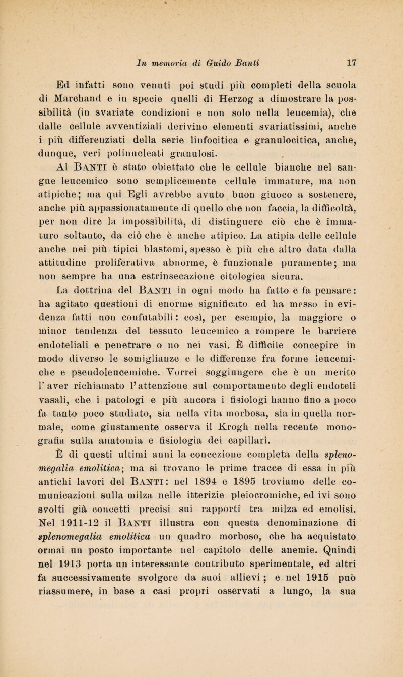 Ed infatti sono venuti poi studi più completi della scuola di Marcband e iu specie quelli di Herzog a dimostrare la pos¬ sibilità (in svariate condizioni e non solo nella leucemia), che dalle cellule avventiziali derivino elementi svariatissimi, anche i più differenziati della serie linfocitica e granulocitica, anche, dunque, veri polinucleati granulosi. Al Basti è stato obiettato che le cellule bianche nel san¬ gue leucemico sono semplicemente cellule immature, ma non atipiche; ma qui Egli avrebbe avuto buon giuoco a sostenere, anche più appassionatamente di quello che non faccia, la difficoltà, per non dire la impossibilità, di distinguere ciò che è imma¬ turo soltanto, da ciò che è anche atipico. La atipia delle cellule anche nei più tipici blastomi, spesso è più che altro data dalla attitudine proliferati va abnorme, è funzionale puramente; ma non sempre ha una estrinsecazione citologica sicura. La dottrina del BANTI in ogni modo ha fatto e fa pensare : ha agitato questioni di enorme significato ed ha messo iu evi¬ denza fatti non confutabili : così, per esempio, la maggiore o minor tendenza del tessuto leucemico a rompere le barriere endoteliali e penetrare o no nei vasi. È difficile concepire in modo diverso le somiglianze e le differenze fra forme leucemi¬ che e pseudoleucemiche. Vorrei soggiungere che è un merito l’aver richiamato l’attenzione sul comportamento degli endoteli vasali, che i patologi e più ancora i fisiologi hanno fino a poco fa tanto poco studiato, sia nella vita morbosa, sia in quella nor¬ male, come giustamente osserva il Krogh nella recente mono¬ grafia sulla anatomia e fisiologia dei capillari. È di questi ultimi anni la concezione completa della spieno- megalia emolitica; ma si trovano le prime tracce di essa in più antichi lavori del BAUTi: nel 1894 e 1895 troviamo delle co¬ municazioni sulla milza nelle itterizie pleiocromiche, ed ivi sono svolti già concetti precisi sui rapporti tra milza ed emolisi. Nel 1911-12 il BANTI illustra con questa denominazione di splenomegalia emolitica un quadro morboso, che ha acquistato ormai un posto importante nel capitolo delle anemie. Quindi nel 1913 porta un interessante contributo sperimentale, ed altri fa successivamente svolgere da suoi allievi; e nel 1915 può riassumere, in base a casi propri osservati a lungo, la sua