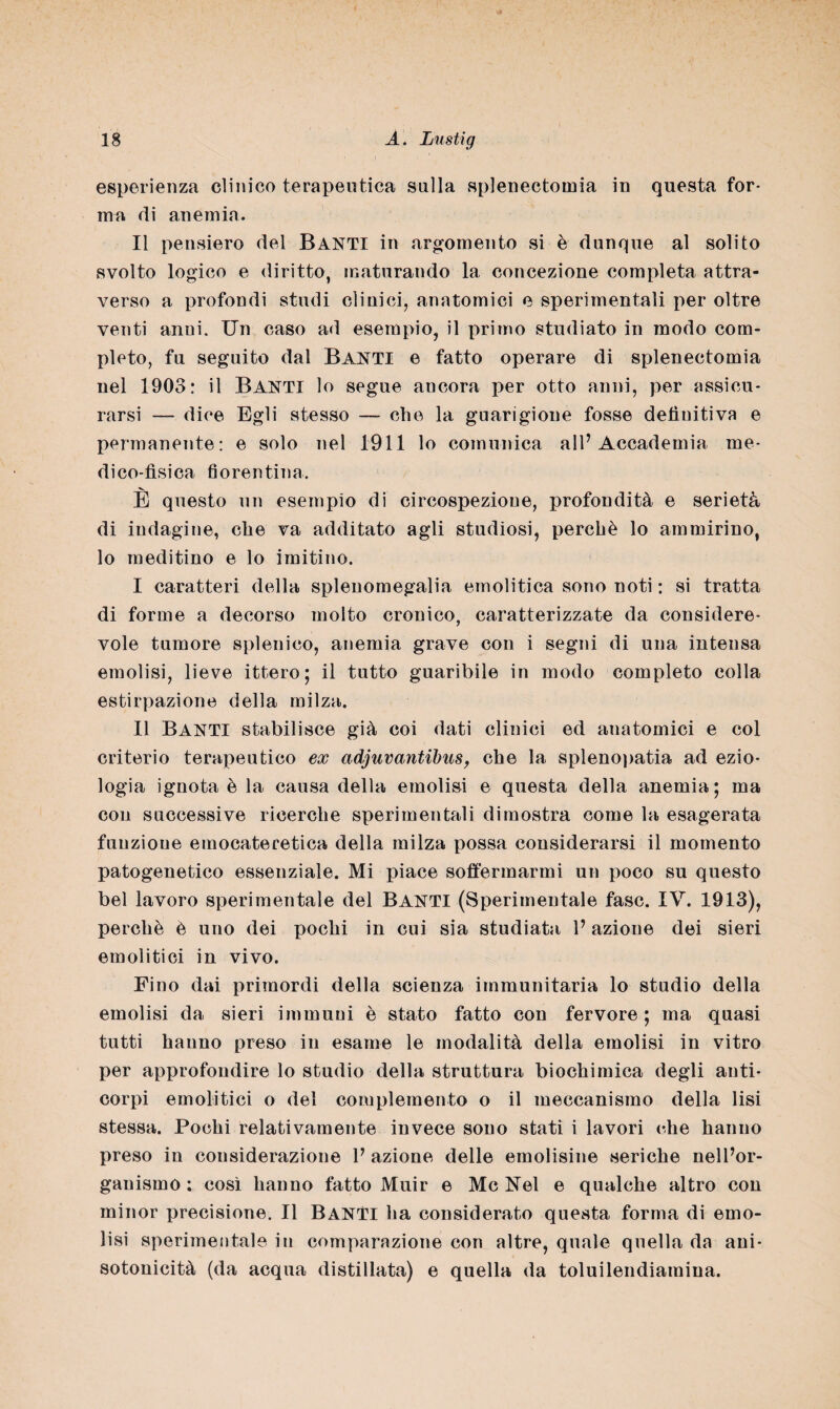 esperienza clinico terapeutica sulla splenectomia in questa for¬ ma di anemia. Il pensiero del BANTI in argomento si è dunque al solito svolto logico e diritto, maturando la concezione completa attra¬ verso a profondi studi clinici, anatomici e sperimentali per oltre venti anni. Un caso ad esempio, il primo studiato in modo com¬ pleto, fu seguito dal Banti e fatto operare di splenectomia nel 1903: il Banti lo segue ancora per otto anni, per assicu¬ rarsi — dice Egli stesso — che la guarigione fosse definitiva e permanente: e solo nel 1911 lo comunica all’Accademia me¬ dico-fìsica fiorentina. E questo un esempio di circospezione, profondità e serietà di indagine, che va additato agli studiosi, perchè lo ammirino, lo meditino e lo imitino. I caratteri della splenomegalia emolitica sono noti : si tratta di forme a decorso molto cronico, caratterizzate da considere¬ vole tumore splenieo, anemia grave con i segni di una intensa emolisi, lieve ittero; il tutto guaribile in modo completo colla estirpazione della milza. II Banti stabilisce già coi dati clinici ed anatomici e col criterio terapeutico ex adjuvantibus, che la splenopatia ad ezio¬ logia ignota è la causa della emolisi e questa della anemia; ma con successive ricerche sperimentali dimostra come la esagerata funzioue emocateretica della milza possa considerarsi il momento patogenetico essenziale. Mi piace soifermarmi un poco su questo bel lavoro sperimentale del BANTI (Sperimentale fase. IV. 1913), perchè è uno dei pochi in cui sia studiata l’azione dei sieri emolitici in vivo. Fino dai primordi della scienza immunitaria lo studio della emolisi da sieri immuni è stato fatto con fervore; ma quasi tutti hanno preso in esame le modalità della emolisi in vitro per approfondire lo studio della struttura biochimica degli anti¬ corpi emolitici o del complemento o il meccanismo della lisi stessa. Pochi relativamente invece sono stati i lavori che hanno preso in considerazione V azione delle emolisine seriche nell’or¬ ganismo : così hanno fatto Muir e Me Nel e qualche altro con minor precisione. Il Banti ha considerato questa forma di emo¬ lisi sperimentale in comparazione con altre, quale quella da ani* sotonicità (da acqua distillata) e quella da toluilendiamina.