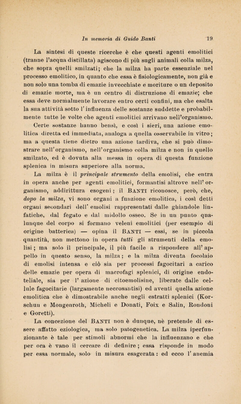 La sintesi di queste ricerche è che questi agenti emolitici (tranne l’acqua distillata) agiscono di più sugli animali colla milza, che sopra quelli smilzati; che la milza ha parte essenziale uel processo emolitico, in quanto che essa è fisiologicamente, non già e non solo una tomba di emazie invecchiate e moriture o un deposito di emazie morte, ma è un centro di distruzione di emazie; che essa deve normalmente lavorare entro certi confini, ma che esalta la sua attività sotto l’influenza delle sostanze suddette e probabil¬ mente tutte le volte che agenti emolitici arrivano nell’organismo. Certe sostanze hanno bensì, e così i sieri, una azione emo¬ litica diretta ed immediata, analoga a quella osservabile in vitro; ma a questa tiene dietro una azione tardiva, che si può dimo¬ strare nelTorganismo, nell’organismo colla milza e non in quello smilzato, ed è dovuta alla messa in opera di questa funzione splenica in misura superiore alla norma. La milza è il principale strumento della emolisi, che entra in opera anche per agenti emolitici, formantisi altrove nell’or¬ ganismo, addirittura esogeni ; il BANTI riconosce, però, che, dopo la milza, vi sono organi a funzione emolitica, i così detti organi secondari dell’ emolisi rappresentati dalle ghiandole lin¬ fatiche, dal fegato e dal midollo osseo. Se in un punto qua¬ lunque del corpo si formano veleni emolitici (per esempio di origine batterica) — opina il BANTI — essi, se in piccola quantità, non mettono in opera tutti gli strumenti della emo¬ lisi ; ma solo il principale, il più facile a rispondere all’ ap¬ pello in questo senso, la milza ; e la milza diventa focolaio di emolisi intensa e ciò sia per processi fagocitari a carico delle emazie per opera di macrofagi splenici, di origine endo- teliale, sia per 1’ azione di citoemolisine, liberate dalle cel¬ lule fagocitane (largamente necrosantisi) ed aventi quella azione emolitica che è dimostrabile anche negli estratti splenici (Kor- schuu e Mongenroth, Micheli e Donati, Foix e Salin, Rondoni e Goretti). La concezione del BANTI non è dunque, nè pretende di es¬ sere affatto eziologica, ma solo patogenetica. La milza iperfun- zionante è tale per stimoli abnormi che la influenzano e che per ora è vano il cercare di definire ; essa risponde in modo per essa normale, solo in misura esagerata : ed ecco V anemia