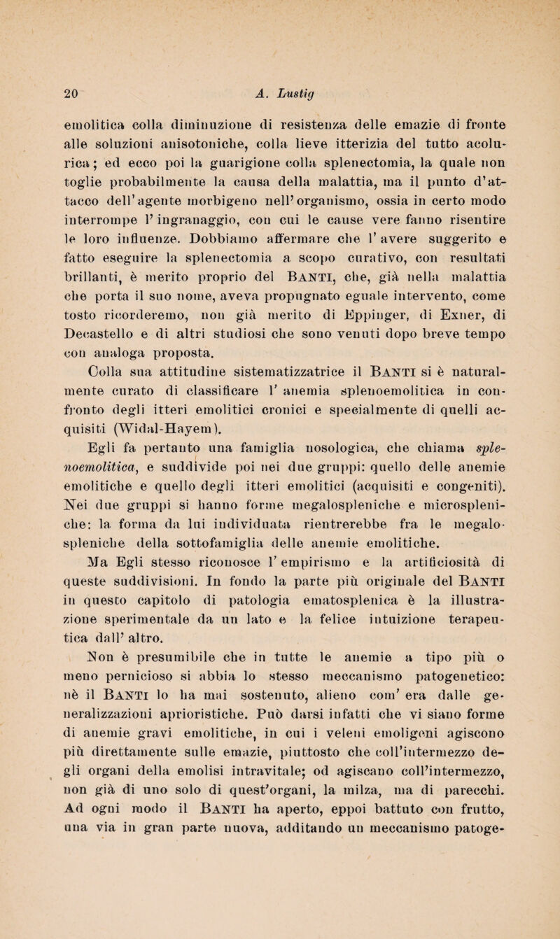 emolitica colla diminuzione di resistenza delle emazie di fronte alle soluzioni auisotoniche, colla lieve itterizia del tutto acolu- rica ; ed ecco poi la guarigione colla splenectomia, la quale non toglie probabilmente la causa della malattia, ma il punto d’at¬ tacco dell’agente inorbigeno nell’organismo, ossia in certo modo interrompe 1’ ingranaggio, con cui le cause vere fanno risentire le loro influenze. Dobbiamo affermare che 1’ avere suggerito e fatto eseguire la splenectomia a scopo curativo, con resultati brillanti, è merito proprio del Banti, che, già nella malattia che porta il suo nome, aveva propugnato eguale intervento, come tosto ricorderemo, non già merito di Eppinger, di Exner, di Decastello e di altri studiosi che sono venuti dopo breve tempo con analoga proposta. Colla sua attitudine sistematizzatrice il Banti si è natural¬ mente curato di classificare V anemia splenoemolitica in con¬ fronto degli uteri emolitici cronici e specialmente di quelli ac¬ quisiti (Widal-Hayem ). Egli fa pertanto una famiglia nosologica, che chiama sple¬ noemolitica, e suddivide poi nei due gruppi: quello delle anemie emolitiche e quello degli itteri emolitici (acquisiti e congeniti). Nei due gruppi si hanno forme megalospleniche e microspleni- che: la forma da lui individuata rientrerebbe fra le megalo¬ spleniche della sottofamiglia delle anemie emolitiche. Ma Egli stesso riconosce T empirismo e la artificiosità di queste suddivisioni. In fondo la parte più originale del BANTI in questo capitolo di patologia ematosplenica è la illustra¬ zione sperimentale da un lato e la felice intuizione terapeu¬ tica dall’ altro. Non è presumibile che in tutte le anemie a tipo più o meno pernicioso si abbia lo stesso meccanismo patogenetico: nè il Banti lo ha mai sostenuto, alieno com’ era dalle ge¬ neralizzazioni aprioristiche. Può darsi infatti che vi siano forme di anemie gravi emolitiche, in cui i veleni emoligeni agiscono più direttamente sulle emazie, piuttosto che coll’intermezzo de¬ gli organi della emolisi intravitale; od agiscano coll’intermezzo, non già di uno solo di quest'organi, la milza, ma di parecchi. Ad ogni modo il BANTI ha aperto, eppoi battuto con frutto, una via in gran parte nuova, additando un meccanismo patoge-