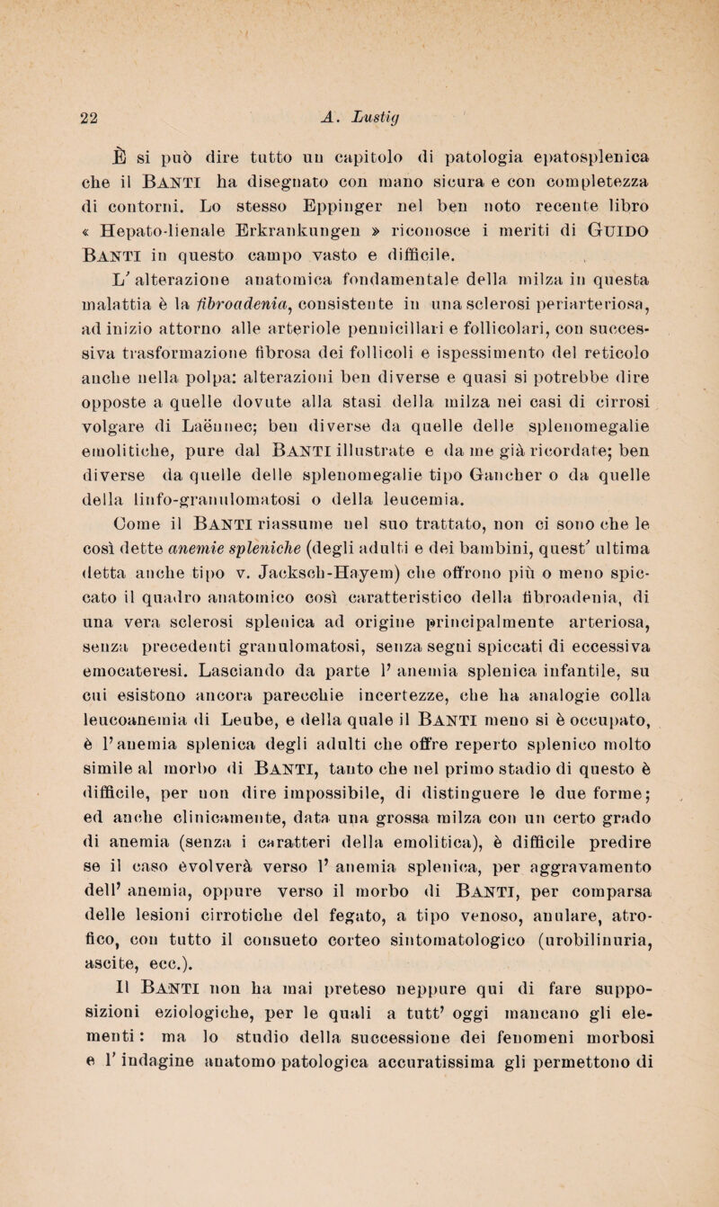 È si può dire tutto uu capitolo di patologia epatosplenica che il BANTI ha disegnato con inano sicura e con completezza di contorni. Lo stesso Eppinger nel ben noto recente libro « Hepato-lienale Erkrankungen » riconosce i meriti di GUIDO Banti in questo campo vasto e diffìcile. L'alterazione anatomica fondamentale della milza in questa malattia è la fibroadenia, consistente in una sclerosi periarteriosa, ad inizio attorno alle arteriole penuicillari e follicolari, con succes¬ siva trasformazione fibrosa dei follicoli e ispessimento del reticolo anche nella polpa: alterazioni ben diverse e quasi si potrebbe dire opposte a quelle dovute alla stasi della milza nei casi di cirrosi volgare di Laéunec; ben diverse da quelle delle splenomegalie emolitiche, pure dal Banti illustrate e da me già ricordate; ben diverse da quelle delle splenomegalie tipo Gancher o da quelle della linfo-granulomatosi o della leucemia. Come il Santi riassume nel suo trattato, non ci sono che le così dette anemie seleniche (degli adulti e dei bambini, quest' ultima detta anche tipo v. Jacksch-Hayem) che offrono più o meno spic¬ cato il quadro anatomico così caratteristico della tibroadenia, di una vera sclerosi splenica ad origine principalmente arteriosa, senza precedenti granulomatosi, senza segni spiccati di eccessiva emocateresi. Lasciando da parte P anemia splenica infantile, su cui esistono ancora parecchie incertezze, che ha analogie colla leucoanemia di Leube, e della quale il BANTI meno si è occupato, è P anemia splenica degli adulti che offre reperto splenico molto simile al morbo di BANTI, tanto che nel primo stadio di questo è difficile, per non dire impossibile, di distinguere le due forme; ed anche clinicamente, data una grossa milza con un certo grado di anemia (senza i caratteri della emolitica), è difficile predire se il caso evolverà verso P anemia splenica, per aggravamento dell’ anemia, oppure verso il morbo di Banti, per comparsa delle lesioni cirrotiche del fegato, a tipo venoso, anulare, atro¬ fico, con tutto il consueto corteo sintomatologico (urobilinuria, ascite, ecc.). Il Banti non ha mai preteso neppure qui di fare suppo¬ sizioni eziologiche, per le quali a tutt’ oggi mancano gli ele¬ menti : ma lo studio della successione dei fenomeni morbosi e P indagine anatomo patologica accuratissima gli permettono di