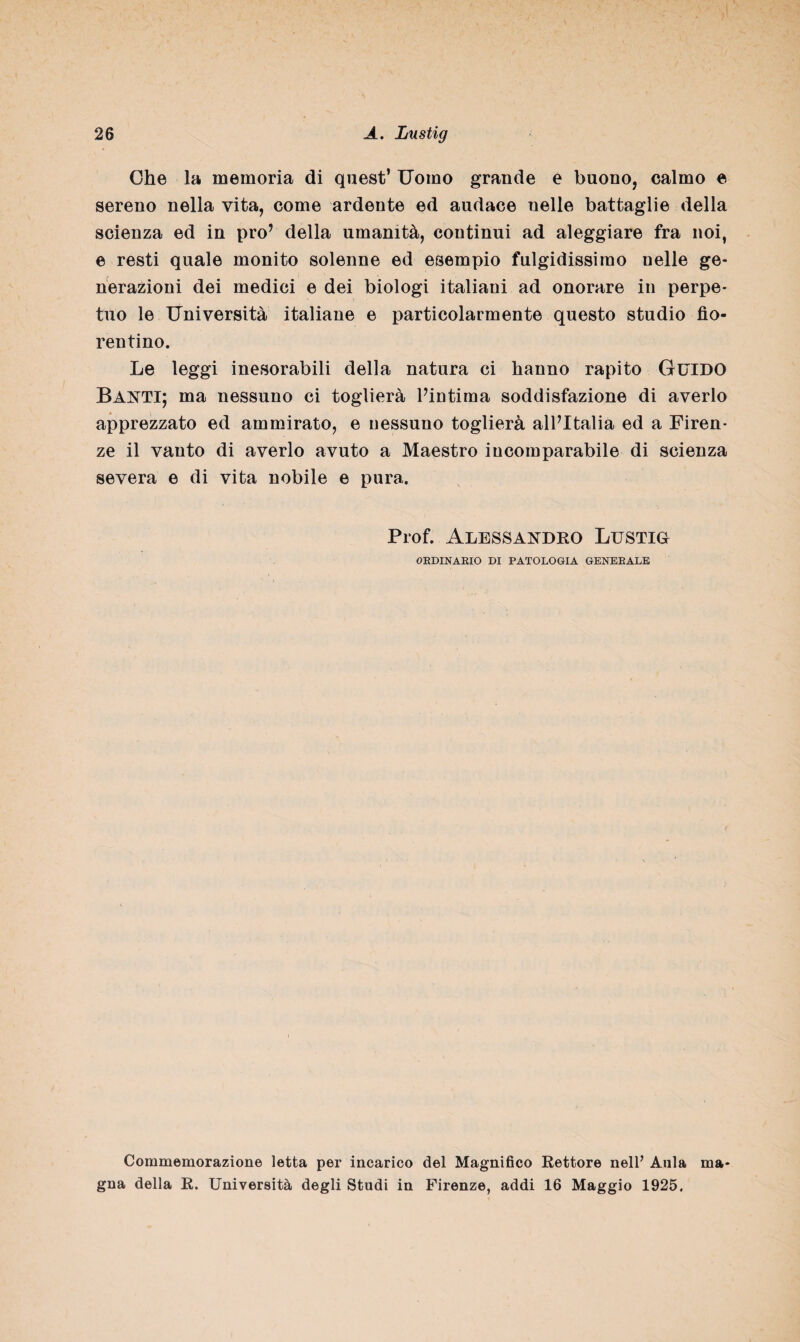 Ohe la memoria di quest’ Uomo grande e buono, calmo e sereno nella vita, come ardente ed audace nelle battaglie della scienza ed in prò’ della umanità, continui ad aleggiare fra noi, e resti quale monito solenne ed esempio fulgidissimo nelle ge¬ nerazioni dei medici e dei biologi italiani ad onorare in perpe¬ tuo le Università italiane e particolarmente questo studio fio¬ rentino. Le leggi inesorabili della natura ci hanno rapito Guido Banti; ma nessuno ci toglierà l’intima soddisfazione di averlo apprezzato ed ammirato, e nessuno toglierà all’Italia ed a Firen¬ ze il vanto di averlo avuto a Maestro incomparabile di scienza severa e di vita nobile e pura. Prof. Alessandro Lustig ORDINARIO DI PATOLOGIA GENERALE Commemorazione letta per incarico del Magnifico Rettore nell’ Aula ma¬ gna della R. Università degli Studi in Firenze, addi 16 Maggio 1925.