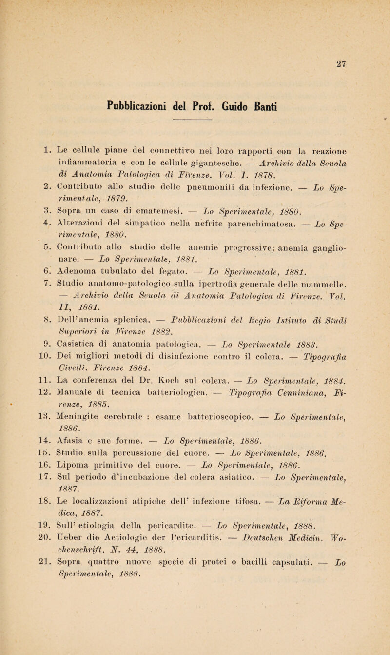 Pubblicazioni del Prof. Guido Santi 1. Le cellule piane del connettivo nei loro rapporti con la reazione infiammatoria e con le cellule gigantesche. — Archivio della Scuola di Anatomia Patologica di Firenze. Voi. 1. 1878. 2. Contributo allo studio delle pneumoniti da infezione. — Lo Spe¬ rimentale, 1879. 3. Sopra un caso di emateinesi. — Lo Sperimentale, 1880. 4. Alterazioni del simpatico nella nefrite parenchimatosa. — Lo Spe¬ rimentale, 1880. 5. Contributo allo studio delle anemie progressive; anemia ganglio- nare. — Lo Sperimentale, 1881. 6. Adenoma tabulato del fegato. — Lo Sperimentale, 1881. 7. Studio an atomo-patologi co sulla ipertrofìa generale delle mammelle. — Archivio della Scuola di Anatomia Patologica di Firenze. Voi. IL, 1881. 8. Dell’anemia splenica. — Pubblicazioni del Begio Istituto di Studi Superiori in Firenze 1882. 9. Casistica di anatomia patologica. — Lo Sperimentale 1883. 10. Dei migliori metodi di disinfezione contro il colera. — Tipografia Civelli. Firenze 1884. 11. La conferenza del Dr. Kocli sul colera. — Lo Sperimentale, 1884. 12. Manuale di tecnica batteriologica. — Tipografia Cenniniana, Fi¬ renze, 1885. 13. Meningite cerebrale : esame batterioscopico. — Lo Sperimentale, 1886. 14. Afasia e sue forme. — Lo Sperimentale, 1886. 15. Studio sulla percussione del cuore. — Lo Sperimentale, 1886. 16. Lipoma primitivo del cuore. — Lo Sperimentale, 1886. 17. Sul periodo d’incubazione del colera asiatico. — Lo Sperimentale, 1887. 18. Le localizzazioni atipiche dell’ infezione tifosa. — La Riforma Me¬ dica, 1887. 19. Sull’ etiologia della pericardite. — Lo Sperimentale, 1888. 20. Ueber die Aetiologie der Pericardite. — Peutschen Medicin. Wo- chenschrift, N. 44, 1888. 21. Sopra quattro nuove specie di protei o bacilli capsulati. — Lo Sperimentale, 1888.