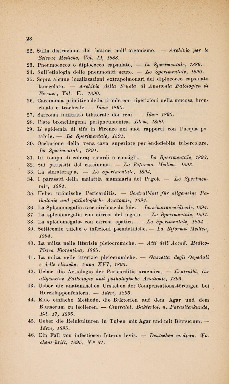 22. Sulla distruzione dei batteri nell’ organismo. — Archivio •per le Scienze Mediche, Voi. 12, 1888. 23. Pneumococco o diplococco capsulato. — Lo Sperimentale, 1889. 24. Sull’etiologia delle pnenmoriiti acute. — Lo Sperimentale, 1890. 25. Sopra alcune localizzazioni extrapolmonari del diplococco capsulato lanceolato. — Archivio della Scuola di Anatomia Patologica di Firenze, Voi. V., 1890. 26. Carcinoma primitivo della tiroide con ripetizioni nella mucosa bron¬ chiale e tracheale. — Ldem 1890. 27. Sarcoma infiltrato bilaterale dei reni. — Idem 1890. 28. Ciste bronchiogena peripneumonica. Idem. 1890. 29. L’ epidemia di tifo in Firenze nei suoi rapporti con l’acqua po¬ tabile. — Lo Sperimentale, 1891. 30. Occlusione della vena cava superiore per endoflebite tubercolare. Lo Sperimentale, 1891. 31. In tempo di colera; ricordi e consigli. — Lo Sperimentale, 1893. 32. Sui parassiti del carcinoma. —- La Riforma Medica, 1893. 33. La sieroterapia. — Lo Sperimentale, 1894. 34. I parassiti della malattia mammaria del Paget. — Lo Sperimen¬ tale, 1894. 35. Ueber uramische Pericarditis. — Centralhlatt fiir allgemeine Pa- thologie und pathologische Anatomie, 1894. 36. La Splenomegalie avec cirrhose du foie. —La sémaine médicale, 1894. 37. La splenomegalia con cirrosi del fegato. — Lo Sperimentale, 1894. 38. La splenomegalia con cirrosi epatica. — Lo Sperimentale, 1894. 39. Setticemie tifiche e infezioni pseudotifiche. — La Riforma Medica, 1894. 40. La milza nelle itterizie pleiocromiche. — Atti dell1 Accad. Medico- Fìsica Fiorentina, 1895. 41. La milza nelle itterizie pleiocromiche. — Gazzetta degli Ospedali e delle cliniche, Anno XVI, 1895. 42. Ueber die Aetiologie der Pericarditis uraemica. — Centralbl. fiir allgemeine Pathologie und pathologische Anatomie, 1895. 43. Ueber die anatomischen Ursachen der Compensationsstorungen bei Herzklappenfehlern. — Idem, 1895. 44. Eine einfache Methode, die Bakterien auf dem Agar und dem Blutserum zu isolieren. — Centralbl. Bakteriol. u. Parasitenlcunde, Bd. 17, 1895. 45. Ueber die Reinkulturen in Tuben mit Agar und mit Blutserum. — Idem, 1895. 46. Ein Fall von infectiòsen Xcterus levis. — Beuischen medicin. Wo- chenschrift, 1895, 31.