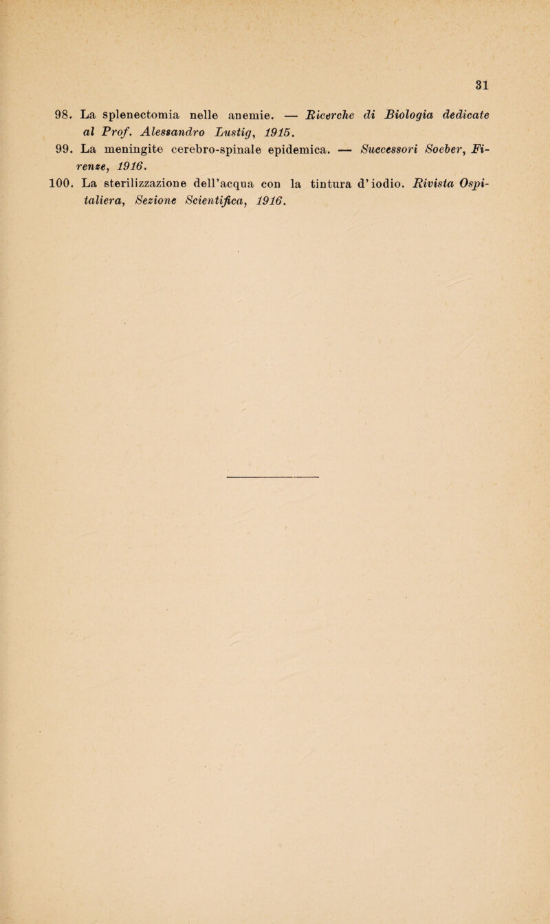 98. La splenectomia nelle anemie. — Ricerche di Biologia dedicate al Prof. Alessandro Lustig, 1915. 99. La meningite cerebro-spinale epidemica. — Successori Soeher, Fi- reme, 1916. 100. La sterilizzazione dell’acqua con la tintura d’iodio. Rivista Ospi¬ taliera, Sezione Scientifica, 1916.