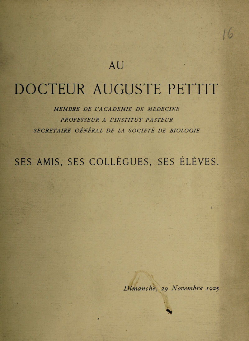 AU DOCTEUR AUGUSTE PETTIT MEMBRE DE U ACADEMIE DE MEDECINE PROFESSEUR A L’INSTITUT PASTEUR SECRETAIRE GÉNÉRAL DE LA SOCIÉTÉ DE BIOLOGIE SES AMIS, SES COLLÈGUES, SES ÉLÈVES. ê v *' % Dimanche, 29 Novembre 1925 *