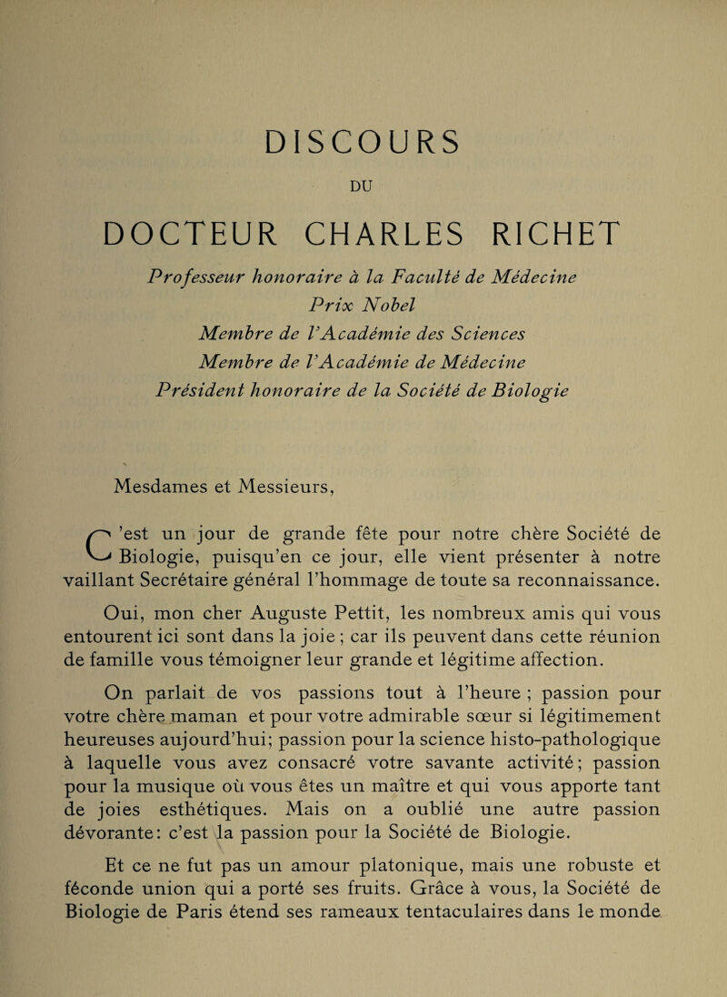 DU DOCTEUR CHARLES RICHET Professeur honoraire à la Faculté de Médecine Prix Nobel Membre de VAcadémie des Sciences Membre de VAcadémie de Médecine Président honoraire de la Société de Biologie Mesdames et Messieurs, C’est un jour de grande fête pour notre chère Société de Biologie, puisqu’en ce jour, elle vient présenter à notre vaillant Secrétaire général l’hommage de toute sa reconnaissance. Oui, mon cher Auguste Pettit, les nombreux amis qui vous entourent ici sont dans la joie ; car ils peuvent dans cette réunion de famille vous témoigner leur grande et légitime affection. On parlait de vos passions tout à l’heure ; passion pour votre chère maman et pour votre admirable sœur si légitimement heureuses aujourd’hui; passion pour la science histo-pathologique à laquelle vous avez consacré votre savante activité ; passion pour la musique où vous êtes un maître et qui vous apporte tant de joies esthétiques. Mais on a oublié une autre passion dévorante: c’est la passion pour la Société de Biologie. Et ce ne fut pas un amour platonique, mais une robuste et féconde union qui a porté ses fruits. Grâce à vous, la Société de Biologie de Paris étend ses rameaux tentaculaires dans le monde