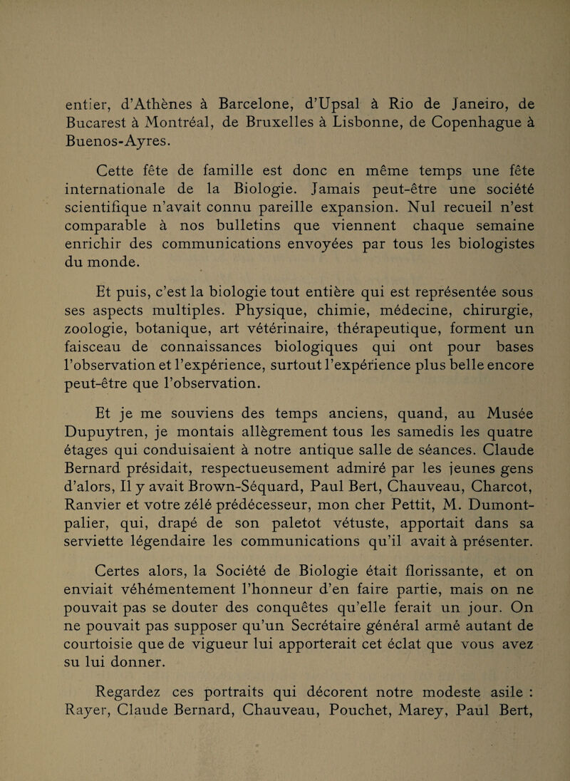 entier, d’Athènes à Barcelone, d’Upsal à Rio de Janeiro, de Bucarest à Montréal, de Bruxelles à Lisbonne, de Copenhague à Buenos-Ayres. Cette fête de famille est donc en même temps une fête internationale de la Biologie. Jamais peut-être une société scientifique n’avait connu pareille expansion. Nul recueil n’est comparable à nos bulletins que viennent chaque semaine enrichir des communications envoyées par tous les biologistes du monde. Et puis, c’est la biologie tout entière qui est représentée sous ses aspects multiples. Physique, chimie, médecine, chirurgie, zoologie, botanique, art vétérinaire, thérapeutique, forment un faisceau de connaissances biologiques qui ont pour bases l’observation et l’expérience, surtout l’expérience plus belle encore peut-être que l’observation. Et je me souviens des temps anciens, quand, au Musée Dupuytren, je montais allègrement tous les samedis les quatre étages qui conduisaient à notre antique salle de séances. Claude Bernard présidait, respectueusement admiré par les jeunes gens d’alors, Il y avait Brown-Séquard, Paul Bert, Chauveau, Charcot, Ranvier et votre zélé prédécesseur, mon cher Pettit, M. Dumont- palier, qui, drapé de son paletot vétuste, apportait dans sa serviette légendaire les communications qu’il avait à présenter. Certes alors, la Société de Biologie était florissante, et on enviait véhémentement l’honneur d’en faire partie, mais on ne pouvait pas se douter des conquêtes qu’elle ferait un jour. On ne pouvait pas supposer qu’un Secrétaire général armé autant de courtoisie que de vigueur lui apporterait cet éclat que vous avez su lui donner. Regardez ces portraits qui décorent notre modeste asile : Rayer, Claude Bernard, Chauveau, Pouchet, Marey, Paul Bert,