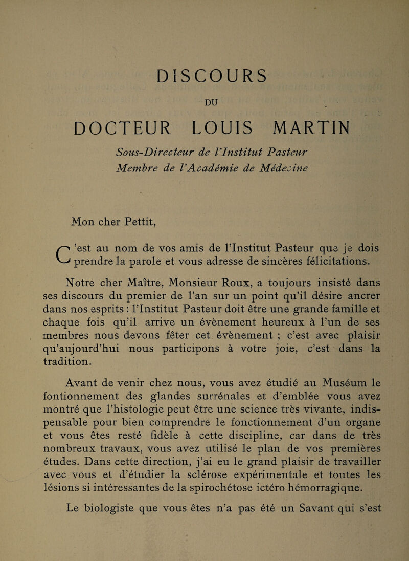 DU DOCTEUR LOUIS MARTIN Sous-Directeur de VInstitut Pasteur Membre de VAcadémie de Médecine Mon cher Pettit, C ’est au nom de vos amis de l’Institut Pasteur que je dois prendre la parole et vous adresse de sincères félicitations. Notre cher Maître, Monsieur Roux, a toujours insisté dans ses discours du premier de l’an sur un point qu’il désire ancrer dans nos esprits : l’Institut Pasteur doit être une grande famille et chaque fois qu’il arrive un évènement heureux à l’un de ses membres nous devons fêter cet évènement ; c’est avec plaisir qu’aujourd’hui nous participons à votre joie, c’est dans la tradition. Avant de venir chez nous, vous avez étudié au Muséum le fontionnement des glandes surrénales et d’emblée vous avez montré que l’histologie peut être une science très vivante, indis¬ pensable pour bien comprendre le fonctionnement d’un organe et vous êtes resté fidèle à cette discipline, car dans de très nombreux travaux, vous avez utilisé le plan de vos premières études. Dans cette direction, j’ai eu le grand plaisir de travailler avec vous et d’étudier la sclérose expérimentale et toutes les lésions si intéressantes de la spirochétose ictéro hémorragique. Le biologiste que vous êtes n’a pas été un Savant qui s’est