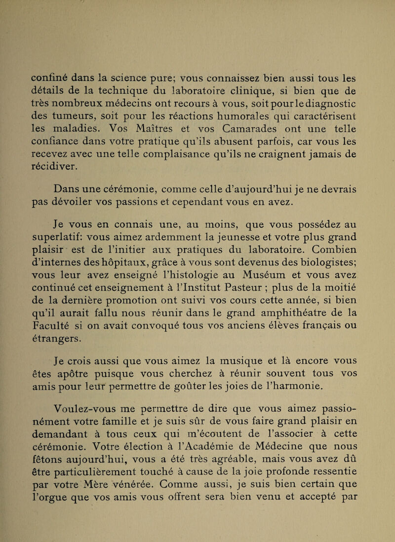 confiné dans la science pure; vous connaissez bien aussi tous les détails de la technique du laboratoire clinique, si bien que de très nombreux médecins ont recours à vous, soit pour le diagnostic des tumeurs, soit pour les réactions humorales qui caractérisent les maladies. Vos Maîtres et vos Camarades ont une telle confiance dans votre pratique qu’ils abusent parfois, car vous les recevez avec une telle complaisance qu’ils ne craignent jamais de récidiver. Dans une cérémonie, comme celle d’aujourd’hui je ne devrais pas dévoiler vos passions et cependant vous en avez. Je vous en connais une, au moins, que vous possédez au superlatif: vous aimez ardemment la jeunesse et votre plus grand plaisir est de l’initier aux pratiques du laboratoire. Combien d’internes des hôpitaux, grâce à vous sont devenus des biologistes; vous leur avez enseigné l’histologie au Muséum et vous avez continué cet enseignement à l’Institut Pasteur ; plus de la moitié de la dernière promotion ont suivi vos cours cette année, si bien qu’il aurait fallu nous réunir dans le grand amphithéâtre de la Faculté si on avait convoqué tous vos anciens élèves français ou étrangers. Je crois aussi que vous aimez la musique et là encore vous êtes apôtre puisque vous cherchez à réunir souvent tous vos amis pour leur permettre de goûter les joies de l’harmonie. Voulez-vous me permettre de dire que vous aimez passio- nément votre famille et je suis sûr de vous faire grand plaisir en demandant à tous ceux qui m’écoutent de l’associer à cette cérémonie. Votre élection à l’Académie de Médecine que nous fêtons aujourd’hui, vous a été très agréable, mais vous avez dû être particulièrement touché à cause de la joie profonde ressentie par votre Mère vénérée. Comme aussi, je suis bien certain que l’orgue que vos amis vous offrent sera bien venu et accepté par