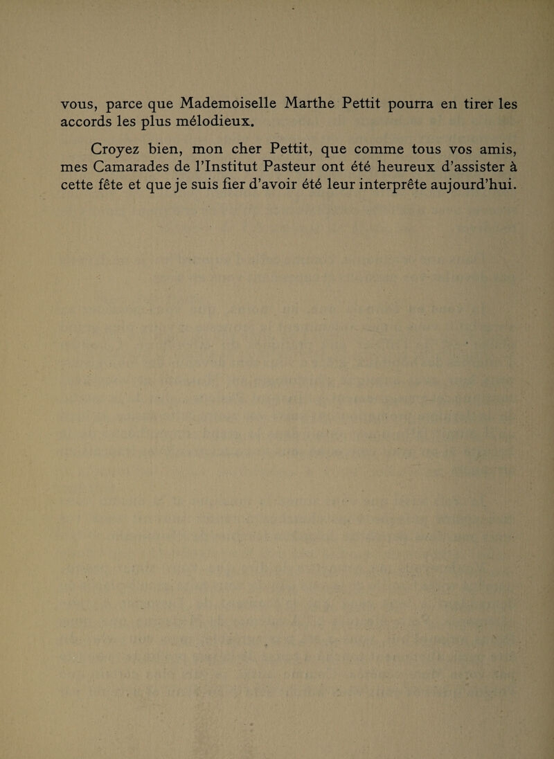 vous, parce que Mademoiselle Marthe Pettit pourra en tirer les accords les plus mélodieux. Croyez bien, mon cher Pettit, que comme tous vos amis, mes Camarades de l’Institut Pasteur ont été heureux d’assister à cette fête et que je suis fier d’avoir été leur interprête aujourd’hui.