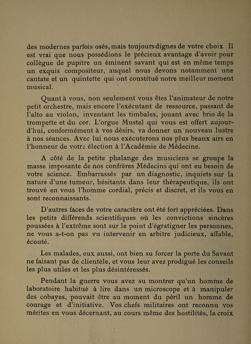 des modernes parfois osés, mais toujours dignes de votre choix II est vrai que nous possédions le précieux avantage d’avoir pour collègue de pupitre un éminent savant qui est en même temps un exquis compositeur, auquel nous devons notamment une cantate et un quintette qui ont constitué notre meilleur moment musical. Quant à vous, non seulement vous êtes l’animateur de notre petit orchestre, mais encore l’exécutant de ressource, passant de l’alto au violon, inventant les timbales, jouant avec brio de la trompette et du cor. L’orgue Mustel qui vous est offert aujour¬ d’hui, conformément à vos désirs, va donner un'nouveau lustre à nos séances. Avec lui nous exécuterons nos plus beaux airs en l’honneur de votre élection à l’Académie de Médecine. A côté de la petite phalange des musiciens se groupe la masse imposante de nos confrères Médecins qui ont eu besoin de votre science. Embarrassés par un diagnostic, inquiets sur la nature d’une tumeur, hésitants dans leur thérapeutique, ils ont trouvé en vous l’homme cordial, précis et discret, et ils vous en sont reconnaissants. D’autres faces de votre caractère ont été fort appréciées. Dans les petits différends scientifiques où les convictions sincères poussées à l’extrême sont sur le point d’égratigner les personnes, ne vous a-t-on pas vu intervenir en arbitre judicieux, affable, écouté. Les malades, eux aussi, ont bien su forcer la porte du Savant ne faisant pas de clientèle, et vous leur avez prodigué les conseils les plus utiles et les plus désintéressés. Pendant la guerre vous avez su montrer qu’un homme de laboratoire habitué à lire dans un microscope et à manipuler des cobayes, pouvait être au moment du péril un homme de courage et d’initiative. Vos chefs militaires ont reconnu vos mérites en vous décernant, au cours même des hostilités, la croix