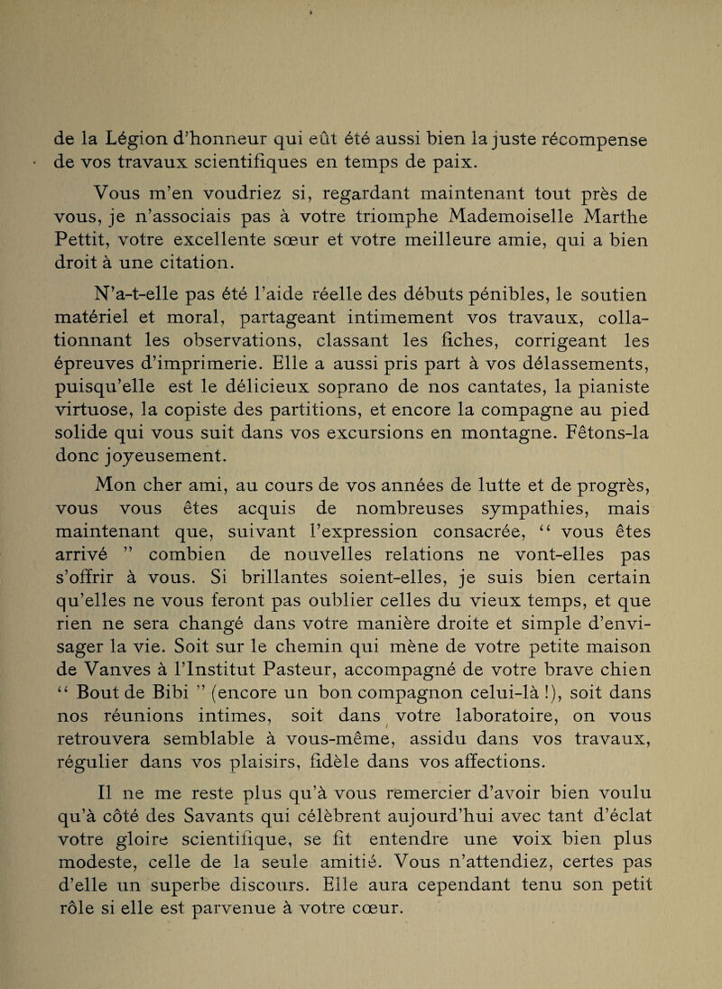 de la Légion d’honneur qui eût été aussi bien la juste récompense de vos travaux scientifiques en temps de paix. Vous m’en voudriez si, regardant maintenant tout près de vous, je n’associais pas à votre triomphe Mademoiselle Marthe Pettit, votre excellente sœur et votre meilleure amie, qui a bien droit à une citation. N’a-t-elle pas été l’aide réelle des débuts pénibles, le soutien matériel et moral, partageant intimement vos travaux, colla¬ tionnant les observations, classant les fiches, corrigeant les épreuves d’imprimerie. Elle a aussi pris part à vos délassements, puisqu’elle est le délicieux soprano de nos cantates, la pianiste virtuose, la copiste des partitions, et encore la compagne au pied solide qui vous suit dans vos excursions en montagne. Fêtons-la donc joyeusement. Mon cher ami, au cours de vos années de lutte et de progrès, vous vous êtes acquis de nombreuses sympathies, mais maintenant que, suivant l’expression consacrée, “ vous êtes arrivé ” combien de nouvelles relations ne vont-elles pas s’offrir à vous. Si brillantes soient-elles, je suis bien certain qu’elles ne vous feront pas oublier celles du vieux temps, et que rien ne sera changé dans votre manière droite et simple d’envi¬ sager la vie. Soit sur le chemin qui mène de votre petite maison de Vanves à l’Institut Pasteur, accompagné de votre brave chien “ Bout de Bibi ” (encore un bon compagnon celui-là î), soit dans nos réunions intimes, soit dans votre laboratoire, on vous retrouvera semblable à vous-même, assidu dans vos travaux, régulier dans vos plaisirs, fidèle dans vos affections. Il ne me reste plus qu’à vous remercier d’avoir bien voulu qu’à côté des Savants qui célèbrent aujourd’hui avec tant d’éclat votre gloire scientifique, se fit entendre une voix bien plus modeste, celle de la seule amitié. Vous n’attendiez, certes pas d’elle un superbe discours. Elle aura cependant tenu son petit rôle si elle est parvenue à votre cœur.