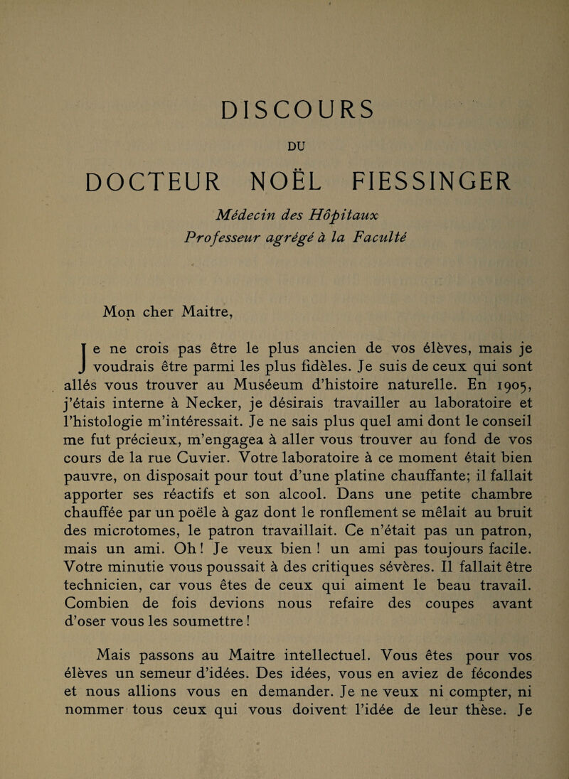 DU DOCTEUR NOËL FIESSINGER Médecin des Hôpitaux Professeur agrégé à la Faculté Mon cher Maitre, Je ne crois pas être le plus ancien de vos élèves, mais je voudrais être parmi les plus fidèles. Je suis de ceux qui sont allés vous trouver au Muséeum d’histoire naturelle. En 1905, j’étais interne à Necker, je désirais travailler au laboratoire et l’histologie m’intéressait. Je ne sais plus quel ami dont le conseil me fut précieux, m’engagea à aller vous trouver au fond de vos cours de la rue Cuvier. Votre laboratoire à ce moment était bien pauvre, on disposait pour tout d’une platine chauffante; il fallait apporter ses réactifs et son alcool. Dans une petite chambre chauffée par un poêle à gaz dont le ronflement se mêlait au bruit des microtomes, le patron travaillait. Ce n’était pas un patron, mais un ami. Oh! Je veux bien! un ami pas toujours facile. Votre minutie vous poussait à des critiques sévères. Il fallait être technicien, car vous êtes de ceux qui aiment le beau travail. Combien de fois devions nous refaire des coupes avant d’oser vous les soumettre ! Mais passons au Maitre intellectuel. Vous êtes pour vos élèves un semeur d’idées. Des idées, vous en aviez de fécondes et nous allions vous en demander. Je ne veux ni compter, ni nommer tous ceux qui vous doivent l’idée de leur thèse. Je