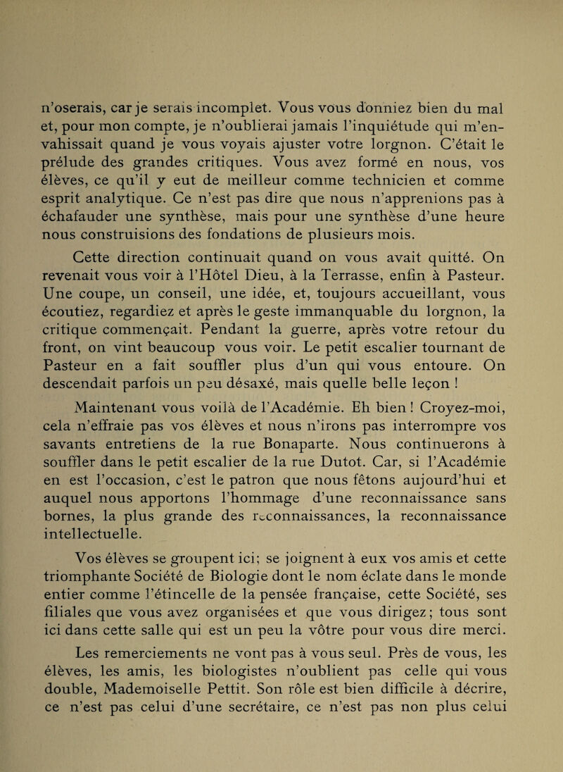 n’oserais, car je serais incomplet. Vous vous donniez bien du mal et, pour mon compte, je n’oublierai jamais l’inquiétude qui m’en¬ vahissait quand je vous voyais ajuster votre lorgnon. C’était le prélude des grandes critiques. Vous avez formé en nous, vos élèves, ce qu’il y eut de meilleur comme technicien et comme esprit analytique. Ce n’est pas dire que nous n’apprenions pas à échafauder une synthèse, mais pour une synthèse d’une heure nous construisions des fondations de plusieurs mois. Cette direction continuait quand on vous avait quitté. On revenait vous voir à l’Hôtel Dieu, à la Terrasse, enfin à Pasteur. Une coupe, un conseil, une idée, et, toujours accueillant, vous écoutiez, regardiez et après le geste immanquable du lorgnon, la critique commençait. Pendant la guerre, après votre retour du front, on vint beaucoup vous voir. Le petit escalier tournant de Pasteur en a fait souffler plus d’un qui vous entoure. On descendait parfois un peu désaxé, mais quelle belle leçon ! Maintenant vous voilà de l’Académie. Eh bien ! Croyez-moi, cela n’effraie pas vos élèves et nous n’irons pas interrompre vos savants entretiens de la rue Bonaparte. Nous continuerons à souffler dans le petit escalier de la rue Dutot. Car, si l’Académie en est l’occasion, c’est le patron que nous fêtons aujourd’hui et auquel nous apportons l’hommage d’une reconnaissance sans bornes, la plus grande des reconnaissances, la reconnaissance intellectuelle. Vos élèves se groupent ici; se joignent à eux vos amis et cette triomphante Société de Biologie dont le nom éclate dans le monde entier comme l’étincelle de la pensée française, cette Société, ses filiales que vous avez organisées et que vous dirigez ; tous sont ici dans cette salle qui est un peu la vôtre pour vous dire merci. Les remerciements ne vont pas à vous seul. Près de vous, les élèves, les amis, les biologistes n’oublient pas celle qui vous double, Mademoiselle Pettit. Son rôle est bien difficile à décrire, ce n’est pas celui d’une secrétaire, ce n’est pas non plus celui