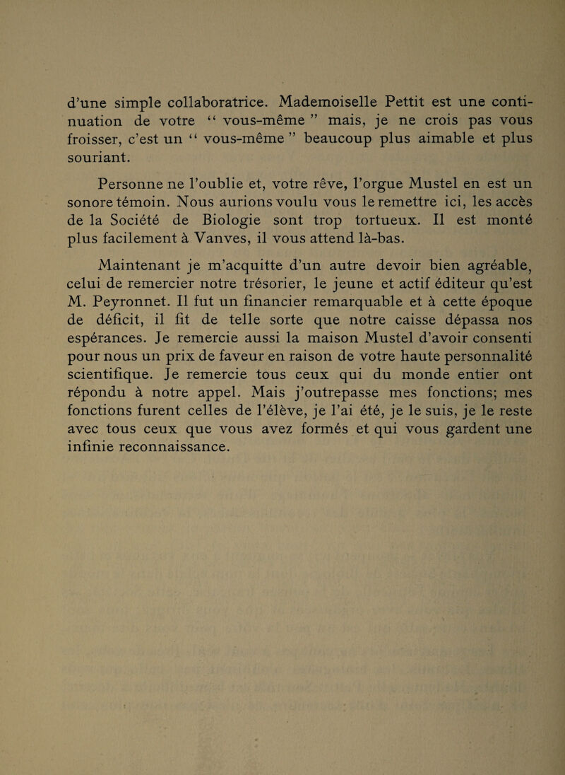 d’une simple collaboratrice. Mademoiselle Pettit est une conti¬ nuation de votre “ vous-même ” mais, je ne crois pas vous froisser, c’est un “ vous-même ” beaucoup plus aimable et plus souriant. Personne ne l’oublie et, votre rêve, l’orgue Mustel en est un sonore témoin. Nous aurions voulu vous le remettre ici, les accès de la Société de Biologie sont trop tortueux. Il est monté plus facilement à Vanves, il vous attend là-bas. Maintenant je m’acquitte d’un autre devoir bien agréable, celui de remercier notre trésorier, le jeune et actif éditeur qu’est M. Peyronnet. Il fut un financier remarquable et à cette époque de déficit, il fit de telle sorte que notre caisse dépassa nos espérances. Je remercie aussi la maison Mustel d’avoir consenti pour nous un prix de faveur en raison de votre haute personnalité scientifique. Je remercie tous ceux qui du monde entier ont répondu à notre appel. Mais j’outrepasse mes fonctions; mes fonctions furent celles de l’élève, je l’ai été, je le suis, je le reste avec tous ceux que vous avez formés et qui vous gardent une infinie reconnaissance.