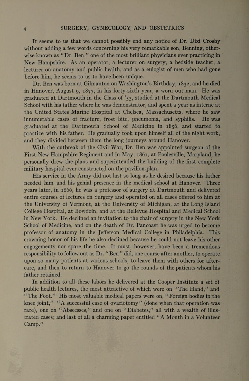 It seems to us that we cannot possibly end any notice of Dr. Dixi Crosby without adding a few words concerning his very remarkable son, Benning, other¬ wise known as “Dr. Ben,” one of the most brilliant physicians ever practicing in New Hampshire. As an operator, a lecturer on surgery, a bedside teacher, a lecturer on anatomy and public health, and as a eulogist of men who had gone before him, he seems to us to have been unique. Dr. Ben was born at Gilman ton on Washington’s Birthday, 1832, and he died in Hanover, August 9, 1877, in his forty-sixth year, a worn out man. He was graduated at Dartmouth in the Class of ’53, studied at the Dartmouth Medical School with his father where he was demonstrator, and spent a year as interne at the United States Marine Hospital at Chelsea, Massachusetts, where he saw innumerable cases of fracture, frost bite, pneumonia, and syphilis. He was graduated at the Dartmouth School of Medicine in 1856, and started to practice with his father. He gradually took upon himself all of the night work, and they divided between them the long journeys around Hanover. With the outbreak of the Civil War, Dr. Ben was appointed surgeon of the First New Hampshire Regiment and in May, 1861, at Poolesville, Maryland, he personally drew the plans and superintended the building of the first complete military hospital ever constructed on the pavilion-plan. His service in the Army did not last so long as he desired because his father needed him and his genial presence in the medical school at Hanover. Three years later, in 1866, he was a professor of surgery at Dartmouth and delivered entire courses of lectures on Surgery and operated on all cases offered to him at the University of Vermont, at the University of Michigan, at the Long Island College Hospital, at Bowdoin, and at the Bellevue Hospital and Medical School in New York. He declined an invitation to the chair of surgery in the New York School of Medicine, and on the death of Dr. Pancoast he was urged to become professor of anatomy in the Jefferson Medical College in Philadelphia. This crowning honor of his life he also declined because he could not leave his other engagements nor spare the time. It must, however, have been a tremendous responsibility to follow out as Dr. “Ben” did, one course after another, to operate upon so many patients at various schools, to leave them with others for after¬ care, and then to return to Hanover to go the rounds of the patients whom his father retained. In addition to all these labors he delivered at the Cooper Institute a set of public health lectures, the most attractive of which were on “The Hand,” and “The Foot.” His most valuable medical papers were on, “Foreign bodies in the knee joint,” “A successful case of ovariotomy” (done when that operation was rare), one on “Abscesses,” and one on “Diabetes,” all with a wealth of illus¬ trated cases; and last of all a charming paper entitled “A Month in a Volunteer Camp.”