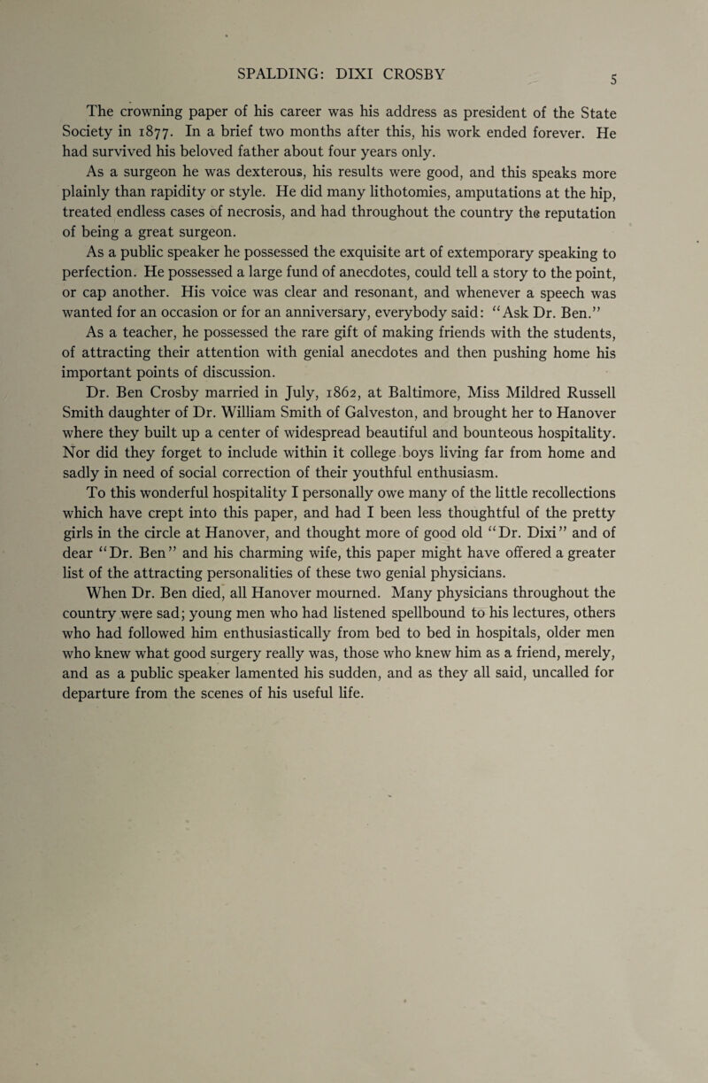 5 The crowning paper of his career was his address as president of the State Society in 1877. In a brief two months after this, his work ended forever. He had survived his beloved father about four years only. As a surgeon he was dexterous, his results were good, and this speaks more plainly than rapidity or style. He did many lithotomies, amputations at the hip, treated endless cases of necrosis, and had throughout the country the reputation of being a great surgeon. As a public speaker he possessed the exquisite art of extemporary speaking to perfection. He possessed a large fund of anecdotes, could tell a story to the point, or cap another. His voice was clear and resonant, and whenever a speech was wanted for an occasion or for an anniversary, everybody said: “Ask Dr. Ben.” As a teacher, he possessed the rare gift of making friends with the students, of attracting their attention with genial anecdotes and then pushing home his important points of discussion. Dr. Ben Crosby married in July, 1862, at Baltimore, Miss Mildred Russell Smith daughter of Dr. William Smith of Galveston, and brought her to Hanover where they built up a center of widespread beautiful and bounteous hospitality. Nor did they forget to include within it college boys living far from home and sadly in need of social correction of their youthful enthusiasm. To this wonderful hospitality I personally owe many of the little recollections which have crept into this paper, and had I been less thoughtful of the pretty girls in the circle at Hanover, and thought more of good old “Dr. Dixi” and of dear “Dr. Ben” and his charming wife, this paper might have offered a greater list of the attracting personalities of these two genial physicians. When Dr. Ben died, all Hanover mourned. Many physicians throughout the country were sad; young men who had listened spellbound to his lectures, others who had followed him enthusiastically from bed to bed in hospitals, older men who knew what good surgery really was, those who knew him as a friend, merely, and as a public speaker lamented his sudden, and as they all said, uncalled for departure from the scenes of his useful life.