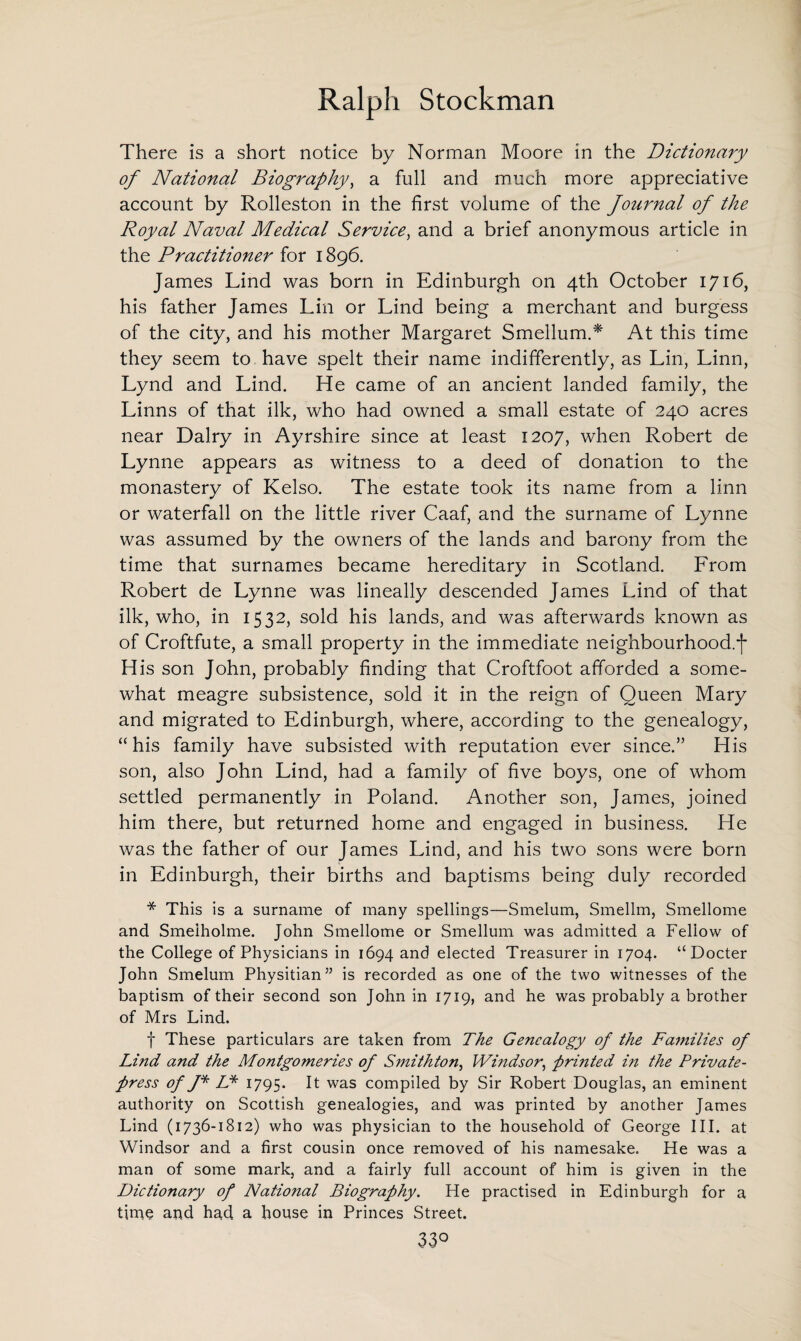 There is a short notice by Norman Moore in the Dictionary of National Biography, a full and much more appreciative account by Rolleston in the first volume of the Journal of the Royal Naval Medical Service, and a brief anonymous article in the Practitioner for 1896. James Lind was born in Edinburgh on 4th October 1716, his father James Lin or Lind being a merchant and burgess of the city, and his mother Margaret Smellum.* At this time they seem to have spelt their name indifferently, as Lin, Linn, Lynd and Lind. He came of an ancient landed family, the Linns of that ilk, who had owned a small estate of 240 acres near Dairy in Ayrshire since at least 1207, when Robert de Lynne appears as witness to a deed of donation to the monastery of Kelso. The estate took its name from a linn or waterfall on the little river Caaf, and the surname of Lynne was assumed by the owners of the lands and barony from the time that surnames became hereditary in Scotland. From Robert de Lynne was lineally descended James Lind of that ilk, who, in 1532, sold his lands, and was afterwards known as of Croftfute, a small property in the immediate neighbourhood, j* His son John, probably finding that Croftfoot afforded a some¬ what meagre subsistence, sold it in the reign of Queen Mary and migrated to Edinburgh, where, according to the genealogy, “his family have subsisted with reputation ever since.” His son, also John Lind, had a family of five boys, one of whom settled permanently in Poland. Another son, James, joined him there, but returned home and engaged in business. He was the father of our James Lind, and his two sons were born in Edinburgh, their births and baptisms being duly recorded * This is a surname of many spellings—Smelum, Smellm, Smellome and Smeiholme. John Smellome or Smellum was admitted a Fellow of the College of Physicians in 1694 and elected Treasurer in 1704. “Docter John Smelum Physitian” is recorded as one of the two witnesses of the baptism of their second son John in 1719, and he was probably a brother of Mrs Lind. f These particulars are taken from The Genealogy of the Families of Lind and the Montgomeries of Smithton, Windsor, printed in the Private- press of J* LP 1795. It was compiled by Sir Robert Douglas, an eminent authority on Scottish genealogies, and was printed by another James Lind (1736-1812) who was physician to the household of George III. at Windsor and a first cousin once removed of his namesake. He was a man of some mark, and a fairly full account of him is given in the Dictionary of National Biography. He practised in Edinburgh for a time and had a house in Princes Street. 33°