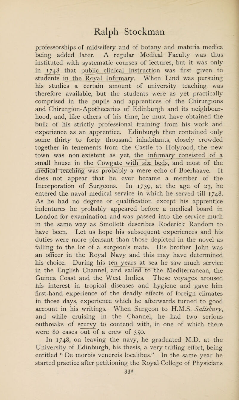 professorships of midwifery and of botany and materia medica being added later. A regular Medical Faculty was thus instituted with systematic courses of lectures, but it was only in 1748 that public clinical instruction was first given to students in the Royal Infirmary. When Lind was pursuing his studies a certain amount of university teaching was therefore available, but the students were as yet practically comprised in the pupils and apprentices of the Chirurgions and Chirurgion-Apothecaries of Edinburgh and its neighbour¬ hood, and, like others of his time, he must have obtained the bulk of his strictly professional training from his work and experience as an apprentice. Edinburgh then contained only some thirty to forty thousand inhabitants, closely crowded together in tenements from the Castle to Holyrood, the new town was non-existent as yet, the infirmary consisted of a small house in the Cowgate with six beds, and most of the medical teaching was probably a mere echo of Boerhaave. It does not appear that he ever became a member of the Incorporation of Surgeons. In 1739, at the age of 23, he entered the naval medical service in which he served till 1748. As he had no degree or qualification except his apprentice indentures he probably appeared before a medical board in London for examination and was passed into the service much in the same way as Smollett describes Roderick Random to have been. Let us hope his subsequent experiences and his duties were more pleasant than those depicted in the novel as falling to the lot of a surgeon’s mate. His brother John was an officer in the Royal Navy and this may have determined his choice. During his ten years at sea he saw much service in the English Channel, and sailed to the Mediterranean, the Guinea Coast and the West Indies. These voyages aroused his interest in tropical diseases and hygiene and gave him first-hand experience of the deadly effects of foreign climates in those days, experience which he afterwards turned to good account in his writings. When Surgeon to H.M.S. Salisbury, and while cruising in the Channel, he had two serious outbreaks of scurvy to contend with, in one of which there were 80 cases out of a crew of 350. In 1748, on leaving the navy, he graduated M.D. at the University of Edinburgh, his thesis, a very trifling effort, being entitled “ De morbis venereis localibus.” In the same year he started practice after petitioning the Royal College of Physicians