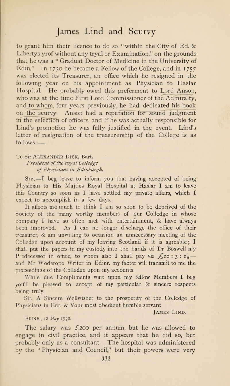 to grant him their licence to do so “within the City of Ed. & Libertys yrof without any tryal or Examination,” on the grounds that he was a “ Graduat Doctor of Medicine in the University of Edin.” In 1750 he became a Fellow of the College, and in 1757 was elected its Treasurer, an office which he resigned in the following year on his appointment as Physician to Haslar Hospital. He probably owed this preferment to Lord Anson, who was at the time First Lord Commissioner of the Admiralty, and to whom, four years previously, he had dedicated his book on the scurvy. Anson had a reputation for sound judgment in the selection of officers, and if he was actually responsible for Lind’s promotion he was fully justified in the event. Lind’s letter of resignation of the treasurership of the College is as follows:— To Sir Alexander Dick, Bart. President of the royal Colledge of Physicians i?i Edinburgh. Sir,—I beg leave to inform you that having accepted of being Physician to His Majties Royal Hospital at Haslar I am to leave this Country so soon as I have settled my private affairs, which I expect to accomplish in a few days. It affects me much to think I am so soon to be deprived of the Society of the many worthy members of our Colledge in whose company I have so often met with entertainment, & have always been improved. As I can no longer discharge the office of their treasurer, & am unwilling to occasion an unnecessary meeting of the Colledge upon account of my leaving Scotland if it is agreable; I shall put the papers in my custody into the hands of Dr Boswell my Predecessor in office, to whom also I shall pay viz £20 : 3 : 2\— and Mr Woderope Writer in Edinr. my factor will transmit to me the proceedings of the Colledge upon my accounts. While due Compliments wait upon my fellow Members I beg you’ll be pleased to accept of my particular & sincere respects being truly Sir, A Sincere Wellwisher to the prosperity of the Colledge of Physicians in Edr. & Your most obedient humble servant James Lind. Edinr., 18 May 1758. The salary was £200 per annum, but he was allowed to engage in civil practice, and it appears that he did so, but probably only as a consultant. The hospital was administered by the “ Physician and Council,” but their powers were very