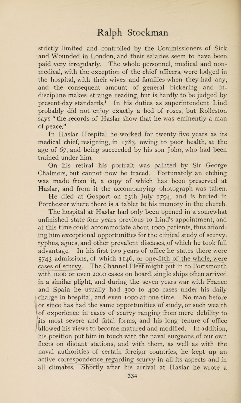 strictly limited and controlled by the Commissioners of Sick and Wounded in London, and their salaries seem to have been paid very irregularly. The whole personnel, medical and non¬ medical, with the exception of the chief officers, were lodged in the hospital, with their wives and families when they had any, and the consequent amount of general bickering and in¬ discipline makes strange reading, but is hardly to be judged by present-day standards.1 In his duties as superintendent Lind probably did not enjoy exactly a bed of roses, but Rolleston says “ the records of Haslar show that he was eminently a man of peace.” In Haslar Hospital he worked for twenty-five years as its medical chief, resigning, in 1783, owing to poor health, at the age of 67, and being succeeded by his son John, who had been trained under him. On his retiral his portrait was painted by Sir George Chalmers, but cannot now be traced. Fortunately an etching was made from it, a copy of which has been preserved at Haslar, and from it the accompanying photograph was taken. He died at Gosport on 13th July 1794, and is buried in Porchester where there is a tablet to his memory in the church. The hospital at Haslar had only been opened in a somewhat unfinished state four years previous to Lind’s appointment, and at this time could accommodate about 1000 patients, thus afford¬ ing him exceptional opportunities for the clinical study of scurvy, typhus, agues, and other prevalent diseases, of which he took full advantage. In his first two years of office he states there were 5743 admissions, of which 1146, or one-fifth of the whole, were cases of scurvy. The Channel Fleet might put in to Portsmouth with 1000 or even 2000 cases on board, single ships often arrived in a similar plight, and during the seven years war with France and Spain he usually had 300 to 400 cases under his daily charge in hospital, and even 1000 at one time. No man before or since has had the same opportunities of study, or such wealth \of experience in cases of scurvy ranging from mere debility to its most severe and fatal forms, and his long tenure of office ) allowed his views to become matured and modified. In addition, his position put him in touch with the naval surgeons of our own fleets on distant stations, and with them, as well as with the naval authorities of certain foreign countries, he kept up an active correspondence regarding scurvy in all its aspects and in all climates. Shortly after his arrival at Haslar he wrote a