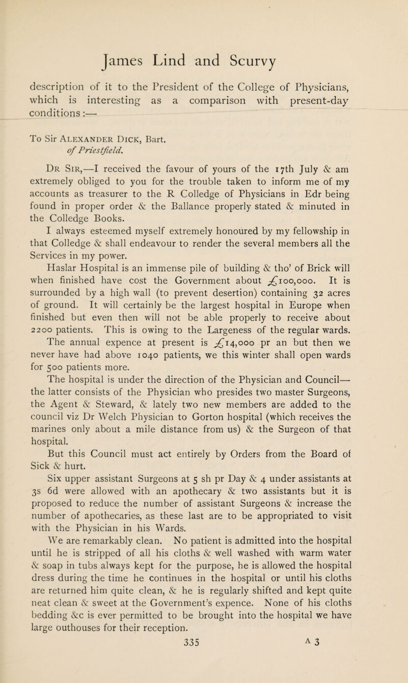description of it to the President of the College of Physicians, which is interesting as a comparison with present-day conditions:—- To Sir Alexander Dick, Bart. of Priestfield. Dr Sir,—I received the favour of yours of the 17th July & am extremely obliged to you for the trouble taken to inform me of my accounts as treasurer to the R Colledge of Physicians in Edr being found in proper order & the Ballance properly stated & minuted in the Colledge Books. I always esteemed myself extremely honoured by my fellowship in that Colledge & shall endeavour to render the several members all the Services in my power. Haslar Hospital is an immense pile of building & tho’ of Brick will when finished have cost the Government about ^100,000. It is surrounded by a high wall (to prevent desertion) containing 32 acres of ground. It will certainly be the largest hospital in Europe when finished but even then will not be able properly to receive about 2200 patients. This is owing to the Largeness of the regular wards. The annual expence at present is ^14,000 pr an but then we never have had above 1040 patients, we this winter shall open wards for 500 patients more. The hospital is under the direction of the Physician and Council— the latter consists of the Physician who presides two master Surgeons, the Agent & Steward, & lately two new members are added to the council viz Dr Welch Physician to Gorton hospital (which receives the marines only about a mile distance from us) & the Surgeon of that hospital. But this Council must act entirely by Orders from the Board of Sick & hurt. Six upper assistant Surgeons at 5 sh pr Day & 4 under assistants at 3s 6d were allowed with an apothecary & two assistants but it is proposed to reduce the number of assistant Surgeons & increase the number of apothecaries, as these last are to be appropriated to visit with the Physician in his Wards. We are remarkably clean. No patient is admitted into the hospital until he is stripped of all his cloths & well washed with warm water & soap in tubs always kept for the purpose, he is allowed the hospital dress during the time he continues in the hospital or until his cloths are returned him quite clean, & he is regularly shifted and kept quite neat clean & sweet at the Government’s expence. None of his cloths bedding &c is ever permitted to be brought into the hospital we have large outhouses for their reception.