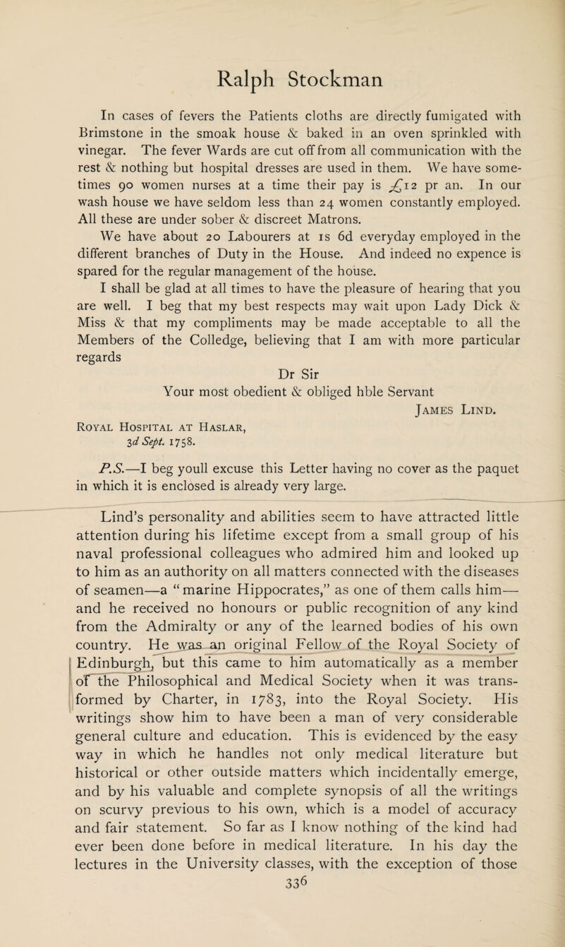In cases of fevers the Patients cloths are directly fumigated with Brimstone in the smoak house & baked in an oven sprinkled with vinegar. The fever Wards are cut off from all communication with the rest & nothing but hospital dresses are used in them. We have some¬ times 90 women nurses at a time their pay is £ 12 pr an. In our wash house we have seldom less than 24 women constantly employed. All these are under sober & discreet Matrons. We have about 20 Labourers at is 6d everyday employed in the different branches of Duty in the House. And indeed no expence is spared for the regular management of the house. I shall be glad at all times to have the pleasure of hearing that you are well. I beg that my best respects may wait upon Lady Dick & Miss & that my compliments may be made acceptable to all the Members of the Colledge, believing that I am with more particular regards Dr Sir Your most obedient & obliged hble Servant James Lind. Royal Hospital at Haslar, 3d Sept. 1758. P.S.—I beg youll excuse this Letter having no cover as the paquet in which it is enclosed is already very large. Lind’s personality and abilities seem to have attracted little attention during his lifetime except from a small group of his naval professional colleagues who admired him and looked up to him as an authority on all matters connected with the diseases of seamen—a “marine Hippocrates,” as one of them calls him— and he received no honours or public recognition of any kind from the Admiralty or any of the learned bodies of his own country. He was an original Fellow of the Royal Society of Edinburgh, but this came to him automatically as a member oF the Philosophical and Medical Society when it was trans¬ formed by Charter, in 1783, into the Royal Society. His writings show him to have been a man of very considerable general culture and education. This is evidenced by the easy way in which he handles not only medical literature but historical or other outside matters which incidentally emerge, and by his valuable and complete synopsis of all the writings on scurvy previous to his own, which is a model of accuracy and fair statement. So far as I know nothing of the kind had ever been done before in medical literature. In his day the lectures in the University classes, with the exception of those