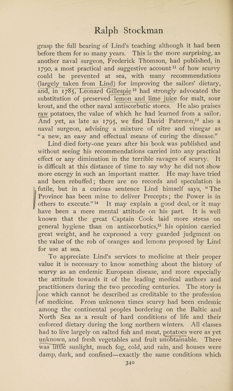 grasp the full bearing of Lind’s teaching although it had been before them for so many years. This is the more surprising, as another naval surgeon, Frederick Thomson, had published, in 1790, a most practical and suggestive account11 of how scurvy could be prevented at sea, with many recommendations (largely taken from Lind) for improving the sailors’ dietary, and, in 1785, Leonard Gillespie12 had strongly advocated the substitution of preserved lemon and lime juice for malt, sour krout, and the other naval antiscorbutic stores. He also praises raw potatoes, the value of which he had learned from a sailor. And yet, as late as 1795, we find David Paterson,13 also a naval surgeon, advising a mixture of nitre and vinegar as “ a new, an easy and effectual means of curing the disease.” Lind died forty-one years after his book was published and without seeing his recommendations carried into any practical effect or any diminution in the terrible ravages of scurvy. It is difficult at this distance of time to say why he did not show more energy in such an important matter. He may have tried and been rebuffed; there are no records and speculation is futile, but in a curious sentence Lind himself says, “ The I Province has been mine to deliver Precepts; the Power is in [ others to execute.”14 It may explain a good deal, or it may have been a mere mental attitude on his part. It is well known that the great Captain Cook laid more stress on general hygiene than on antiscorbutics,15 his opinion carried great weight, and he expressed a very guarded judgment on the value of the rob of oranges and lemons proposed by Lind for use at sea. To appreciate Lind’s services to medicine at their proper value it is necessary to know something about the history of scurvy as an endemic European disease, and more especially the attitude towards it of the leading medical authors and practitioners during the two preceding centuries. The story is one which cannot be described as creditable to the profession of medicine. From unknown times scurvy had been endemic among the continental peoples bordering on the Baltic and North Sea as a result of hard conditions of life and their enforced dietary during the long northern winters. All classes had to live largely on salted fish and meat, potatoes were as yet unknown, and fresh vegetables and fruit unobtainable. There was little sunlight, much fog, cold, and rain, and houses were damp, dark, and confined—exactly the same conditions which 34o