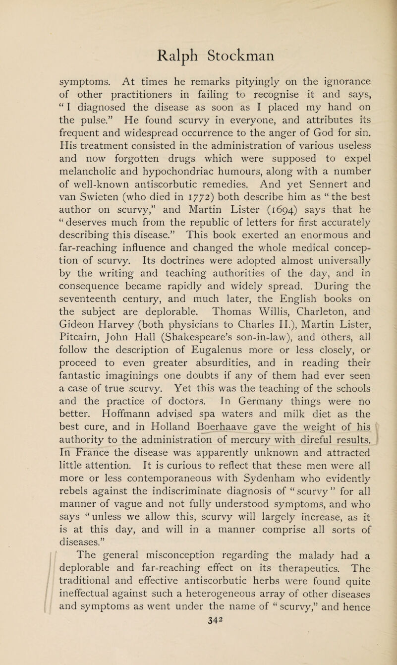 symptoms. At times he remarks pityingly on the ignorance of other practitioners in failing to recognise it and says, “ I diagnosed the disease as soon as I placed my hand on the pulse.” He found scurvy in everyone, and attributes its frequent and widespread occurrence to the anger of God for sin. His treatment consisted in the administration of various useless and now forgotten drugs which were supposed to expel melancholic and hypochondriac humours, along with a number of well-known antiscorbutic remedies. And yet Sennert and van Swieten (who died in 1772) both describe him as “the best author on scurvy,” and Martin Lister (1694) says that he “ deserves much from the republic of letters for first accurately describing this disease.” This book exerted an enormous and far-reaching influence and changed the whole medical concep¬ tion of scurvy. Its doctrines were adopted almost universally by the writing and teaching authorities of the day, and in consequence became rapidly and widely spread. During the seventeenth century, and much later, the English books on the subject are deplorable. Thomas Willis, Charleton, and Gideon Harvey (both physicians to Charles II.), Martin Lister, Pitcairn, John Hall (Shakespeare’s son-in-law), and others, all follow the description of Eugalenus more or less closely, or proceed to even greater absurdities, and in reading their fantastic imaginings one doubts if any of them had ever seen a case of true scurvy. Yet this was the teaching of the schools and the practice of doctors. In Germany things were no better. Hoffmann advised spa waters and milk diet as the best cure, and in Holland Boerhaave gave the weight of his authority to the administration of mercury with direful results. In France the disease was apparently unknown and attracted little attention. It is curious to reflect that these men were all more or less contemporaneous with Sydenham who evidently rebels against the indiscriminate diagnosis of “ scurvy ” for all manner of vague and not fully understood symptoms, and who says “ unless we allow this, scurvy will largely increase, as it is at this day, and will in a manner comprise all sorts of diseases.” The general misconception regarding the malady had a deplorable and far-reaching effect on its therapeutics. The traditional and effective antiscorbutic herbs were found quite ineffectual against such a heterogeneous array of other diseases and symptoms as went under the name of “ scurvy,” and hence