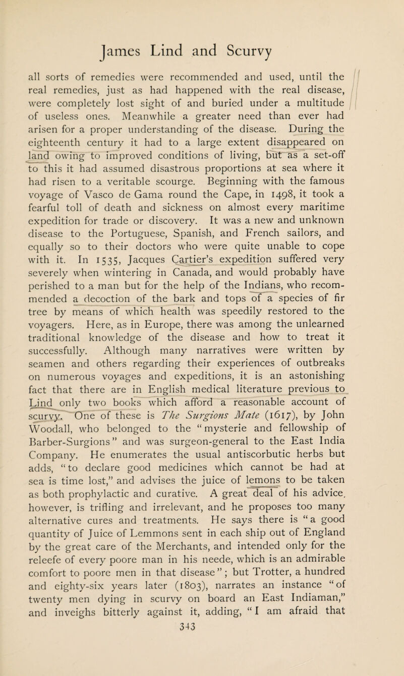 all sorts of remedies were recommended and used, until the real remedies, just as had happened with the real disease, were completely lost sight of and buried under a multitude of useless ones. Meanwhile a greater need than ever had arisen for a proper understanding of the disease. During the eighteenth century it had to a large extent disappeared on land owing to improved conditions of living, but as a set-off to this it had assumed disastrous proportions at sea where it had risen to a veritable scourge. Beginning with the famous voyage of Vasco de Gama round the Cape, in 1498, it took a fearful toll of death and sickness on almost every maritime expedition for trade or discovery. It was a new and unknown disease to the Portuguese, Spanish, and French sailors, and equally so to their doctors who were quite unable to cope with it. In 1535, Jacques Cartier’s expedition suffered very severely when wintering in Canada, and would probably have perished to a man but for the help of the Indians, who recom¬ mended a decoction of the bark and tops of a species of fir tree by means of which health was speedily restored to the voyagers. Here, as in Europe, there was among the unlearned traditional knowledge of the disease and how to treat it successfully. Although many narratives were written by seamen and others regarding their experiences of outbreaks on numerous voyages and expeditions, it is an astonishing fact that there are in English medical literature previous to Lind only two books which afford a reasonable account of scurvy. One of these is The Surgions Mate (1617), by John Woodall, who belonged to the “ mysterie and fellowship of Barber-Surgions ” and was surgeon-general to the East India Company. He enumerates the usual antiscorbutic herbs but adds, “ to declare good medicines which cannot be had at sea is time lost,” and advises the juice of lemons to be taken as both prophylactic and curative. A great deal of his advice/ however, is trifling and irrelevant, and he proposes too many alternative cures and treatments. He says there is “ a good quantity of Juice of Lemmons sent in each ship out of England by the great care of the Merchants, and intended only for the releefe of every poore man in his neede, which is an admirable comfort to poore men in that disease” ; but Trotter, a hundred and eighty-six years later (1803), narrates an instance “of twenty men dying in scurvy on board an East Indiaman,” and inveighs bitterly against it, adding, “ I am afraid that