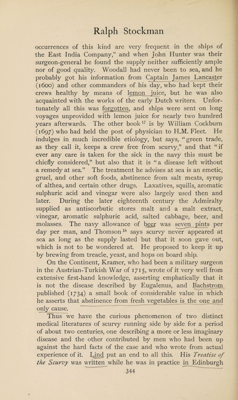 occurrences of this kind are very frequent in the ships of the East India Company/’ and when John Hunter was their surgeon-general he found the supply neither sufficiently ample nor of good quality. Woodall had never been to sea, and he probably got his information from Captain James Lancaster (1600) and other commanders of his day, who had kept their crews healthy by means of lemon juice, but he was also acquainted with the works of the early Dutch writers. Unfor¬ tunately all this was forgotten, and ships were sent on long voyages unprovided with lemon juice for nearly two hundred years afterwards. The other book17 is by William Cockburn (1697) who had held the post of physician to H.M. Fleet. He indulges in much incredible etiology, but says, “green trade, as they call it, keeps a crew free from scurvy/’ and that “ if ever any care is taken for the sick in the navy this must be chiefly considered,” but also that it is “ a disease left v/ithout a remedy at sea.” The treatment he advises at sea is an emetic, gruel, and other soft foods, abstinence from salt meats, syrup of althea, and certain other drugs. Laxatives, squills, aromatic sulphuric acid and vinegar were also largely used then and later. During the later eighteenth century the Admiralty supplied as antiscorbutic stores malt and a malt extract, vinegar, aromatic sulphuric acid, salted cabbage, beer, and molasses. The navy allowance of beer was seven pints per day per man, and Thomson18 says scurvy never appeared at sea as long as the supply lasted but that it soon gave out, which is not to be wondered at. He proposed to keep it up by brewing from treacle, yeast, and hops on board ship. On the Continent, Kramer, who had been a military surgeon in the Austrian-Turkish War of 1715, wrote of it very well from extensive first-hand knowledge, asserting emphatically that it is not the disease described by Eugalenus, and Bachstrom published (1734) a small book of considerable value in which he asserts that abstinence from fresh vegetables is the one and only cause. Thus we have the curious phenomenon of two distinct medical literatures of scurvy running side by side for a period of about two centuries, one describing a more or less imaginary disease and the other contributed by men who had been up against the hard facts of the case and who wrote from actual experience of it. Lind put an end to all this. His Treatise of the Scurvy was written while he was in practice in Edinburgh