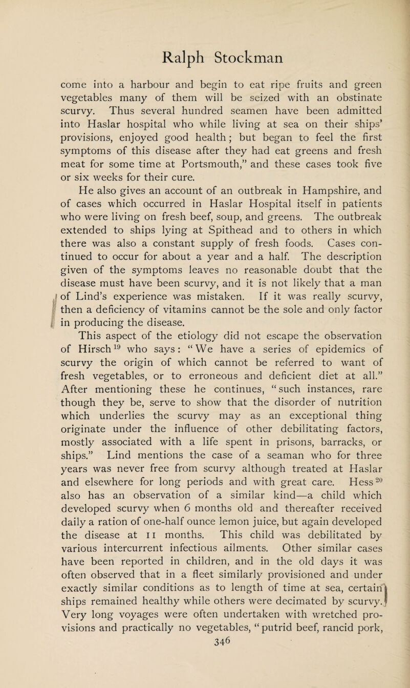come into a harbour and begin to eat ripe fruits and green vegetables many of them will be seized with an obstinate scurvy. Thus several hundred seamen have been admitted into Haslar hospital who while living at sea on their ships’ provisions, enjoyed good health; but began to feel the first symptoms of this disease after they had eat greens and fresh meat for some time at Portsmouth,” and these cases took five or six weeks for their cure. He also gives an account of an outbreak in Hampshire, and of cases which occurred in Haslar Hospital itself in patients who were living on fresh beef, soup, and greens. The outbreak extended to ships lying at Spithead and to others in which there was also a constant supply of fresh foods. Cases con¬ tinued to occur for about a year and a half. The description given of the symptoms leaves no reasonable doubt that the disease must have been scurvy, and it is not likely that a man of Lind’s experience was mistaken. If it was really scurvy, then a deficiency of vitamins cannot be the sole and only factor in producing the disease. This aspect of the etiology did not escape the observation of Hirsch19 who says: “We have a series of epidemics of scurvy the origin of which cannot be referred to want of fresh vegetables, or to erroneous and deficient diet at all.” After mentioning these he continues, “ such instances, rare though they be, serve to show that the disorder of nutrition which underlies the scurvy may as an exceptional thing originate under the influence of other debilitating factors, mostly associated with a life spent in prisons, barracks, or ships.” Lind mentions the case of a seaman who for three years was never free from scurvy although treated at Haslar and elsewhere for long periods and with great care. Hess20 also has an observation of a similar kind—a child which developed scurvy when 6 months old and thereafter received daily a ration of one-half ounce lemon juice, but again developed the disease at 11 months. This child was debilitated by various intercurrent infectious ailments. Other similar cases have been reported in children, and in the old days it was often observed that in a fleet similarly provisioned and under exactly similar conditions as to length of time at sea, certain | ships remained healthy while others were decimated by scurvyJ Very long voyages were often undertaken with wretched pro¬ visions and practically no vegetables, “ putrid beef, rancid pork,