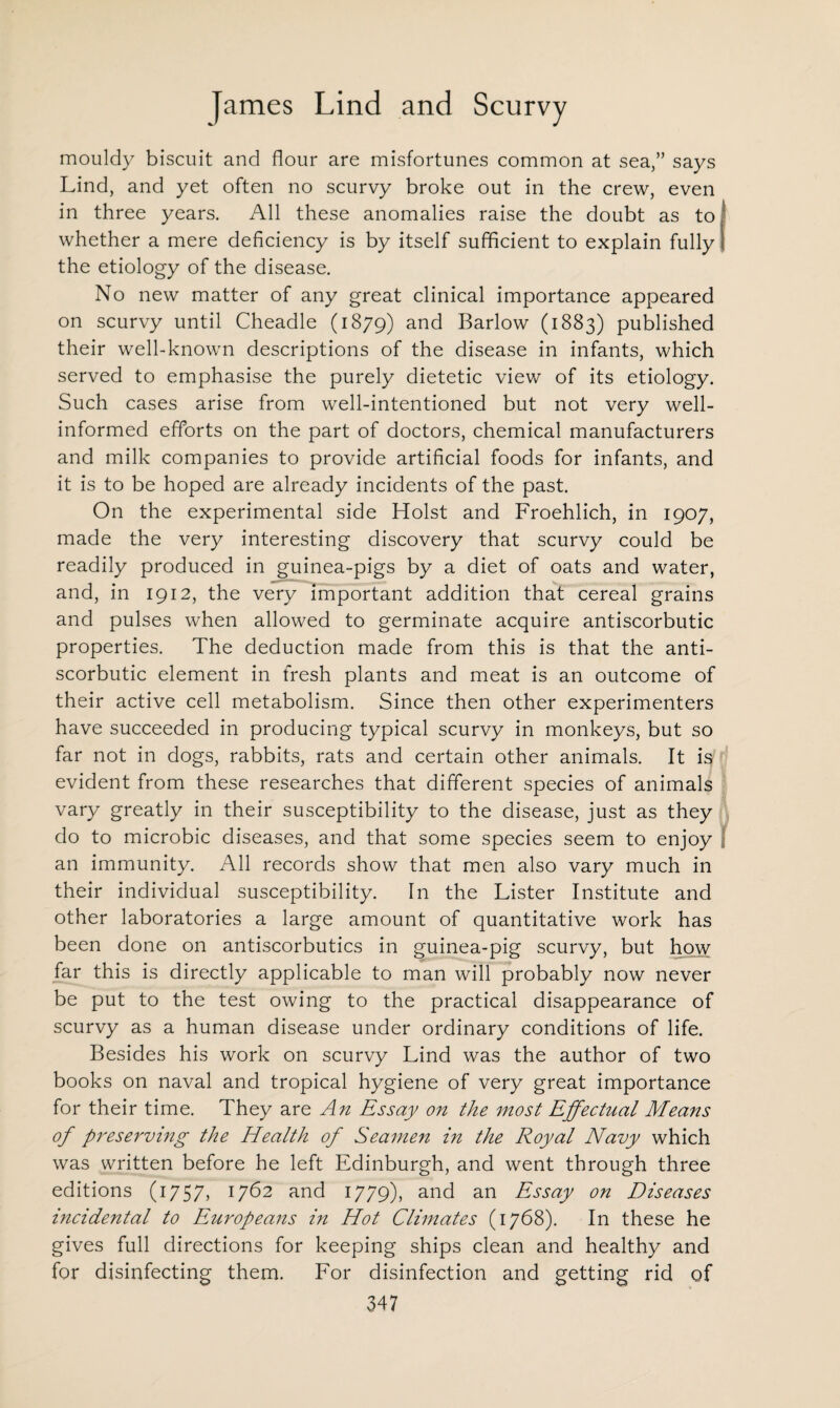 mouldy biscuit and flour are misfortunes common at sea,” says Lind, and yet often no scurvy broke out in the crew, even in three years. All these anomalies raise the doubt as to whether a mere deficiency is by itself sufficient to explain fully the etiology of the disease. No new matter of any great clinical importance appeared on scurvy until Cheadle (1879) and Barlow (1883) published their well-known descriptions of the disease in infants, which served to emphasise the purely dietetic view of its etiology. Such cases arise from well-intentioned but not very well- informed efforts on the part of doctors, chemical manufacturers and milk companies to provide artificial foods for infants, and it is to be hoped are already incidents of the past. On the experimental side Holst and Froehlich, in 1907, made the very interesting discovery that scurvy could be readily produced in guinea-pigs by a diet of oats and water, and, in 1912, the very important addition that cereal grains and pulses when allowed to germinate acquire antiscorbutic properties. The deduction made from this is that the anti¬ scorbutic element in fresh plants and meat is an outcome of their active cell metabolism. Since then other experimenters have succeeded in producing typical scurvy in monkeys, but so far not in dogs, rabbits, rats and certain other animals. It is evident from these researches that different species of animals vary greatly in their susceptibility to the disease, just as they do to microbic diseases, and that some species seem to enjoy an immunity. All records show that men also vary much in their individual susceptibility. In the Lister Institute and other laboratories a large amount of quantitative work has been done on antiscorbutics in guinea-pig scurvy, but how far this is directly applicable to man will probably now never be put to the test owing to the practical disappearance of scurvy as a human disease under ordinary conditions of life. Besides his work on scurvy Lind was the author of two books on naval and tropical hygiene of very great importance for their time. They are An Essay on the most Effectual Means of preserving the Health of Seamen in the Royal Navy which was written before he left Edinburgh, and went through three editions (1757, 1762 and 1779), and an Essay on Diseases incidental to Europeans in Hot Climates (1768). In these he gives full directions for keeping ships clean and healthy and for disinfecting them. For disinfection and getting rid of