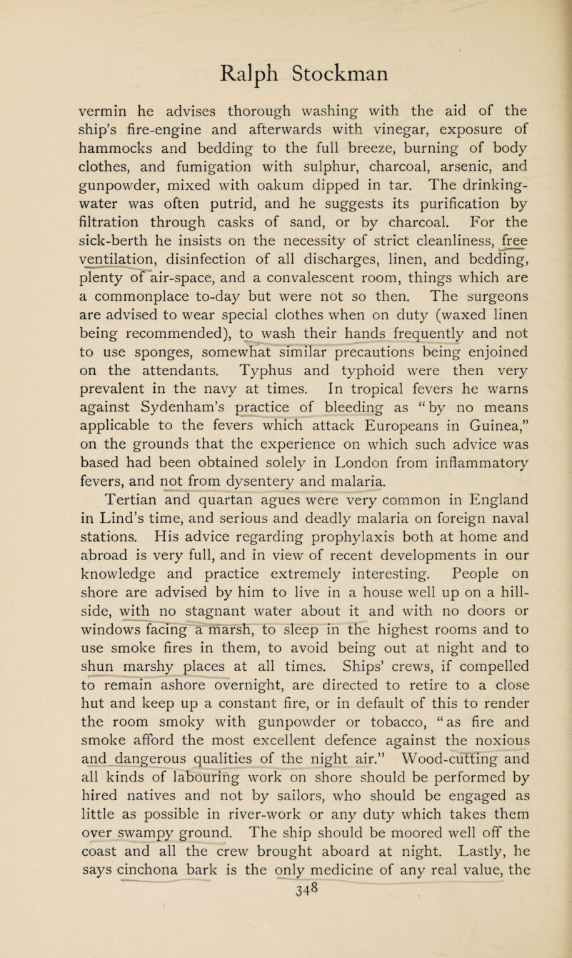 vermin he advises thorough washing with the aid of the ship’s fire-engine and afterwards with vinegar, exposure of hammocks and bedding to the full breeze, burning of body clothes, and fumigation with sulphur, charcoal, arsenic, and gunpowder, mixed with oakum dipped in tar. The drinking- water was often putrid, and he suggests its purification by filtration through casks of sand, or by charcoal. For the sick-berth he insists on the necessity of strict cleanliness, free ventilation, disinfection of all discharges, linen, and bedding, plenty of air-space, and a convalescent room, things which are a commonplace to-day but were not so then. The surgeons are advised to wear special clothes when on duty (waxed linen being recommended), to wash their hands frequently and not to use sponges, somewhat similar precautions being enjoined on the attendants. Typhus and typhoid were then very prevalent in the navy at times. In tropical fevers he warns against Sydenham’s practice of bleeding as “ by no means applicable to the fevers which attack Europeans in Guinea,” on the grounds that the experience on which such advice was based had been obtained solely in London from inflammatory fevers, and not from dysentery and malaria. Tertian and quartan agues were very common in England in Lind’s time, and serious and deadly malaria on foreign naval stations. His advice regarding prophylaxis both at home and abroad is very full, and in view of recent developments in our knowledge and practice extremely interesting. People on shore are advised by him to live in a house well up on a hill¬ side, with no stagnant water about it and with no doors or windows facing a marsh, to sleep in the highest rooms and to use smoke fires in them, to avoid being out at night and to shun marshy places at all times. Ships’ crews, if compelled to remain ashore overnight, are directed to retire to a close hut and keep up a constant fire, or in default of this to render the room smoky with gunpowder or tobacco, “ as fire and smoke afford the most excellent defence against the noxious and dangerous qualities of the night air.” Wood-cutting and all kinds of labouring work on shore should be performed by hired natives and not by sailors, who should be engaged as little as possible in river-work or any duty which takes them over swampy ground. The ship should be moored well off the coast and all the crew brought aboard at night. Lastly, he says cinchona bark is the only medicine of any real value, the