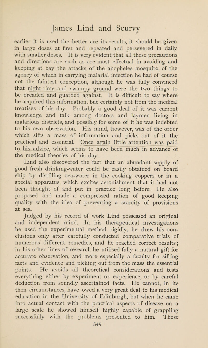 earlier it is used the better are its results, it should be given in large doses at first and repeated and persevered in daily with smaller doses. It is very evident that all these precautions and directions are such as are most effectual in avoiding and keeping at bay the attacks of the anopheles mosquito, of the agency of which in carrying malarial infection he had of course not the faintest conception, although he was fully convinced that night-time and swampy ground were the two things to be dreaded and guarded against. It is difficult to say where he acquired this information, but certainly not from the medical treatises of his day. Probably a good deal of it was current knowledge and talk among doctors and laymen living in malarious districts, and possibly for some of it he was indebted to his own observation. His mind, however, was of the order which sifts a mass of information and picks out of it the practical and essential. Once again little attention was paid to his advice, which seems to have been much in advance of the medical theories of his day. Lind also discovered the fact that an abundant supply of good fresh drinking-water could be easily obtained on board ship by distilling sea-water in the cooking coppers or in a special apparatus, which excites astonishment that it had not been thought of and put in practice long before. He also proposed and made a compressed ration of good keeping quality with the idea of preventing a scarcity of provisions at sea. Judged by his record of work Lind possessed an original and independent mind. In his therapeutical investigations he used the experimental method rigidly, he drew his con¬ clusions only after carefully conducted comparative trials of numerous different remedies, and he reached correct results; in his other lines of research he utilised fully a natural gift for accurate observation, and more especially a faculty for sifting facts and evidence and picking out from the mass the essential points. He avoids all theoretical considerations and tests everything either by experiment or experience, or by careful deduction from soundly ascertained facts. He cannot, in its then circumstances, have owed a very great deal to his medical education in the University of Edinburgh, but when he came into actual contact with the practical aspects of disease on a large scale he showed himself highly capable of grappling successfully with the problems presented to him. These