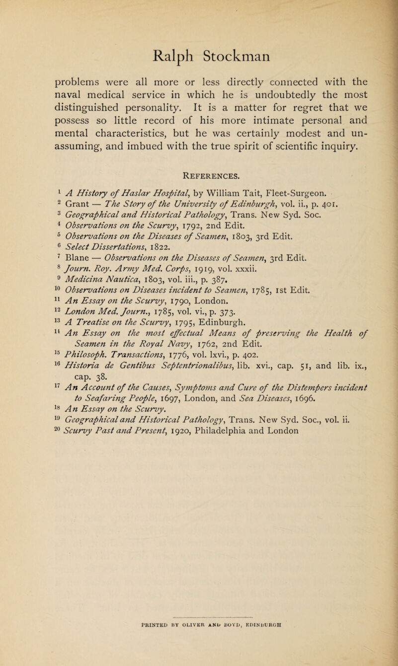 problems were all more or less directly connected with the naval medical service in which he is undoubtedly the most distinguished personality. It is a matter for regret that we possess so little record of his more intimate personal and mental characteristics, but he was certainly modest and un¬ assuming, and imbued with the true spirit of scientific inquiry. References. 1 A History of Haslar Hospital, by William Tait, Fleet-Surgeon. 2 Grant — The Story of the University of Edinburgh, vol. ii., p. 401. 3 Geographical a?id Historical Pathology, Trans. New Syd. Soc. 4 Observations on the Scurvy, 1792, 2nd Edit. 5 Observations on the Diseases of Seamen, 1803, 3rd Edit. 6 Select Dissertations, 1822. 7 Blane — Observations on the Diseases of Seamen, 3rd Edit. 8 Journ. Roy. Army Med. Corps, 1919, vol. xxxii. 9 Medicina Nautica, 1803, vol. iii., p. 387. 10 Observations on Diseases incident to Seamen, 1785, 1st Edit. 11 An Essay on the Scurvy, 1790, London. 12 London Med. fourn., 1785, vol. vi., p. 373. 13 A Treatise on the Scurvy, 1795, Edinburgh. 14 A?i Essay on the most effectual Means of preserving the Health of Seamen in the Royal Navy, 1762, 2nd Edit. 15 Philosoph. Transactions, 1776, vol. lxvi., p. 402. 16 Historia de Gentibus Septentrionalibus, lib. xvi., cap. 51, and lib. ix., cap. 38. 17 An Account of the Causes, Symptoms and Cure of the Distempers incident to Seafaring People, 1697, London, and Sea Diseases, 1696. 18 An Essay on the Scurvy. 19 Geographical and Historical Pathology, Trans. New Syd. Soc., vol. ii. 20 Scurvy Past and Present, 1920, Philadelphia and London PRINTED BY OLIVER AND BOYD, EDINBURGH
