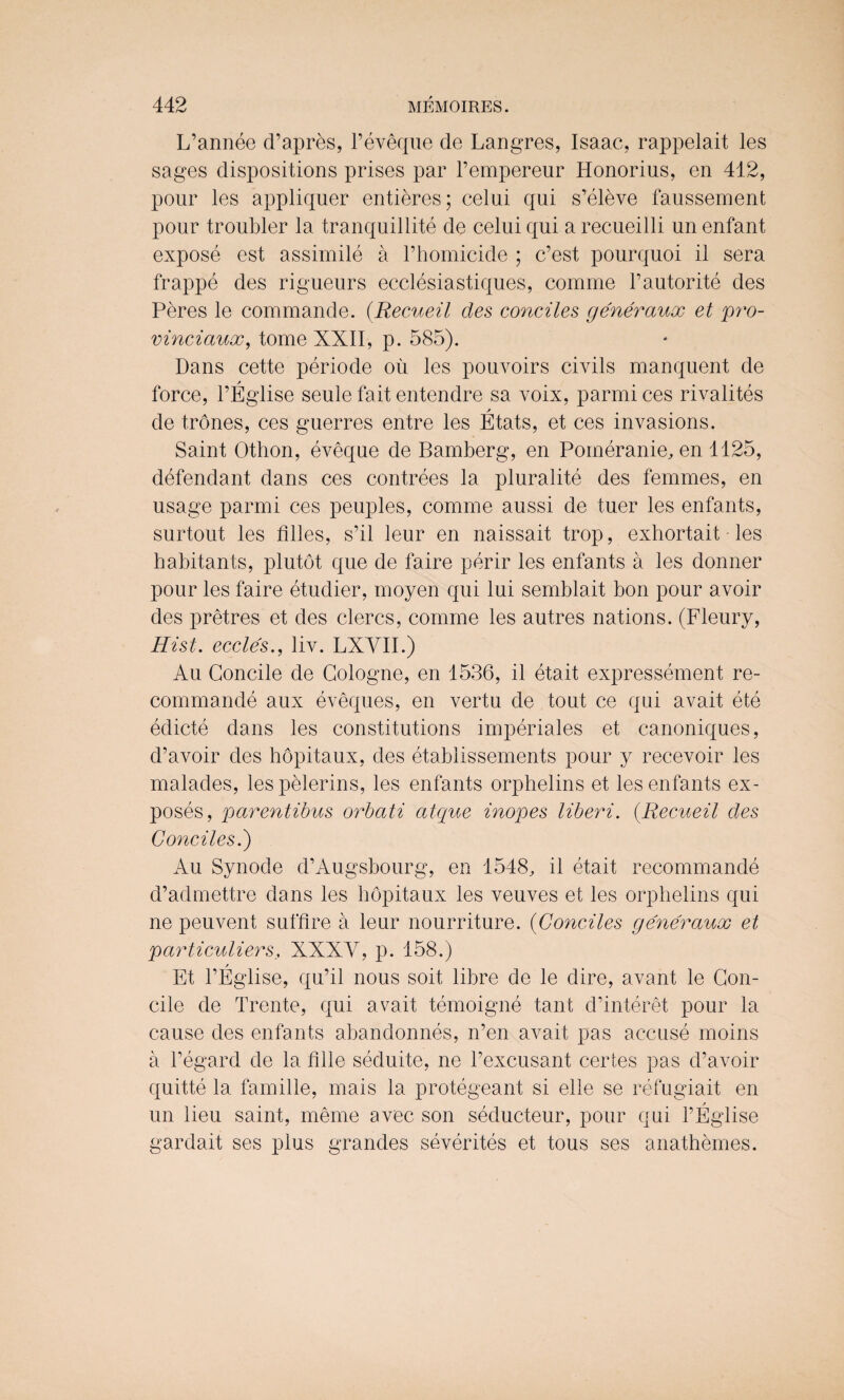 L’annee d’apres, l’eveque de Langres, Isaac, rappelait les sages dispositions prises par l’empereur Honorius, en 412, pour les appliquer entieres; celui qui s’eleve faussement pour troubler la tranquillite de celui qui a recueilli un enfant expose est assimile a l’homicide ; c’est pourquoi it sera frappe des rigueurs ecclesiastiques, comine l’autorite des Peres le commande. (Recueil des conciles generaux et pro- vinciaux, tome XXII, p. 585). Dans cette periode ou les pouvoirs civils manquent de force, l’Eglise seule fait entendre sa voix, parmi ces rivalries / • • de trones, ces guerres entre les Etats, et ces invasions. Saint Othon, eveque de Bamberg, en Pomeranie, en 1125, defendant dans ces contrees la plurality des femmes, en usage parmi ces peuples, comme aussi de tuer les enfants, surtout les filles, s’il leur en naissait trop, exhortait les habitants, plutot que de faire perir les enfants a les donner pour les faire etudier, moyen qui lui semblait bon pour avoir des pretres et des clercs, comme les autres nations. (Fleury, Hist, eccles., liv. LXVII.) Au Goncile de Cologne, en 1536, il etait expressement re- commande aux eveques, en vertu de tout ce qui avait ete edicte dans les constitutions imperiales et canoniques, d’avoir des hopitaux, des etablissements pour y recevoir les malades, lespelerins, les enfants orphelins et les enfants ex¬ poses, parentibus orbati atque inopes liberi. (.Recueil des Conciles.') Au Synode d’Augsbourg, en 1548, il etait recommande d’admettre dans les hopitaux les veuves et les orphelins qui ne peuvent suffire a leur nourriture. (Conciles generaux et particuliers, XXXV, p. 158.) Et l’Eglise, qu’il nous soit libre de le dire, avant le Gon¬ cile de Trente, qui avait temoigne tant d’interet pour la cause des enfants abandonnes, n’en avait pas accuse moins a l’egard de la fille seduite, ne Pexcusant certes pas d’avoir quitte la famille, mais la protegeant si elle se refugiait en un lieu saint, meme avec son seducteur, pour qui l’Eglise gardait ses plus grandes severites et tous ses anathemes.